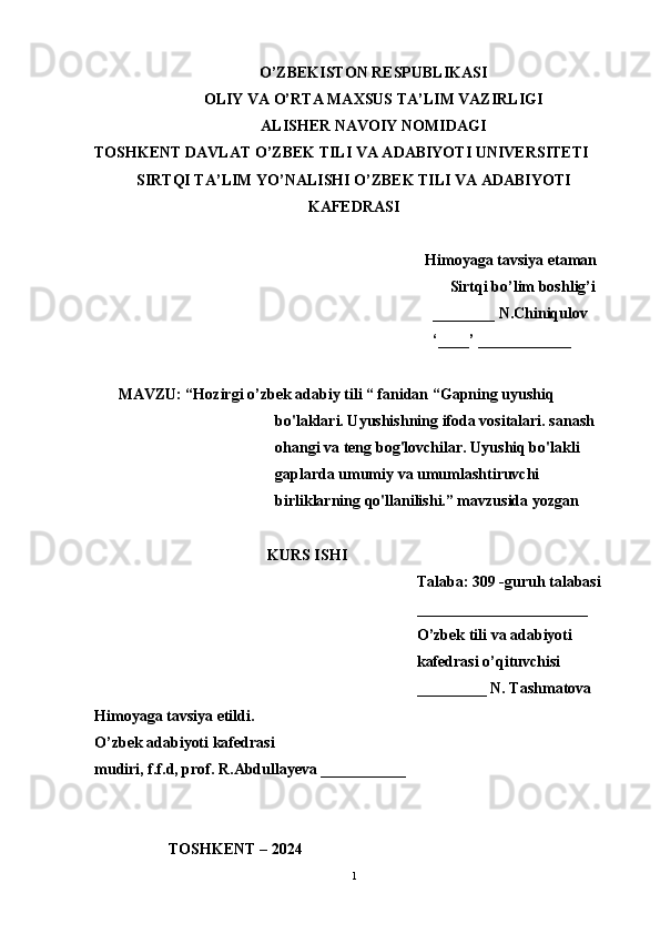 O’ZBEKISTON RESPUBLIKASI
OLIY VA O’RTA MAXSUS TA’LIM VAZIRLIGI
ALISHER NAVOIY NOMIDAGI
TOSHKENT DAVLAT O’ZBEK TILI VA ADABIYOTI UNIVERSITETI
SIRTQI TA’LIM YO’NALISHI O’ZBEK TILI VA ADABIYOTI
KAFEDRASI
Himoyaga tavsiya etaman
Sirtqi bo’lim boshlig’i
________ N.Chiniqulov
‘____’ ____________
MAVZU: “Hozirgi o’zbek adabiy tili “ fanidan “Gapning uyushiq 
bo'laklari. Uyushishning ifoda vositalari. sanash 
ohangi va teng bog'lovchilar. Uyushiq bo'lakli 
gaplarda umumiy va umumlashtiruvchi 
birliklarning qo'llanilishi.” mavzusida yozgan
KURS ISHI
Talaba: 309 -guruh talabasi 
______________________
O’zbek tili va adabiyoti 
kafedrasi o’qituvchisi
_________ N. Tashmatova
Himoyaga tavsiya etildi. 
O’zbek adabiyoti kafedrasi
mudiri, f.f.d, prof. R.Abdullayeva ___________
         TOSHKENT – 2024         
1 