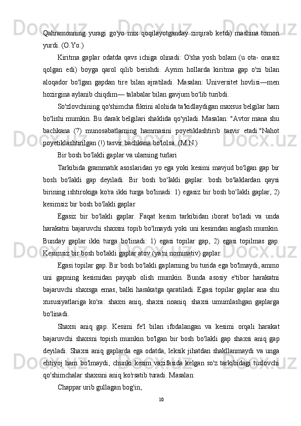 Qahramonning   yuragi   go'yo   mix   qoqilayotganday   zirqirab   ketdi)   mashina   tomon
yurdi. (O.Yo.)
Kiritma   gaplar   odatda   qavs   ichiga   olinadi:   O'sha   yosh   bolam   (u   ota-   onasiz
qolgan   edi)   boyga   qarol   qilib   berishdi.   Ayrim   hollarda   kiritma   gap   o'zi   bilan
aloqador   bo'lgan   gapdan   tire   bilan   ajratiladi.   Masalan:   Universitet   hovlisi—men
hozirgina aylanib chiqdim— talabalar bilan gavjum bo'lib turibdi.
So'zlovchining qo'shimcha fikrini alohida ta'kidlaydigan maxsus belgilar ham
bo'lishi mumkin. Bu darak belgilari shaklida qo'yiladi. Masalan: "Avtor mana shu
bachkana   (?)   munosabatlarning   hammasini   poyetiklashtirib   tasvir   etadi."Nahot
poyetiklashtirilgan (!) tasvir bachkana bo'lolsa. (M.N.)
Bir bosh bo'Iakli gaplar va ularning turlari
Tarkibida grammatik asoslaridan yo ega yoki kesimi mavjud bo'lgan gap bir
bosh   bo'Iakli   gap   deyiladi.   Bir   bosh   bo'Iakli   gaplar.   bosh   bo'laklardan   qaysi
birining ishtirokiga ko'ra ikki turga bo'linadi: 1) egasiz bir bosh bo'Iakli gaplar, 2)
kesimsiz bir bosh bo'Iakli gaplar
Egasiz   bir   bo'lakli   gaplar.   Faqat   kesim   tarkibidan   iborat   bo'ladi   va   unda
harakatni bajaruvchi shaxsni topib bo'lmaydi yoki uni kesimdan anglash mumkin.
Bunday   gaplar   ikki   turga   bo'linadi:   1)   egasi   topilar   gap,   2)   egasi   topilmas   gap.
Kesimsiz bir bosh bo'lakli gaplar atov (ya'ni nominativ) gaplar.
Egasi topilar gap. Bir bosh bo'lakli gaplarning bu turida ega bo'lmaydi, ammo
uni   gapning   kesimidan   payqab   olish   mumkin.   Bunda   asosiy   e'tibor   harakatni
bajaruvchi   shaxsga   emas,   balki   harakatga   qaratiladi.   Egasi   topilar   gaplar   ana   shu
xususiyatlariga   ko'ra:   shaxsi   aniq,   shaxsi   noaniq.   shaxsi   umumlashgan   gaplarga
bo'linadi.
Shaxsi   aniq   gap.   Kesimi   fe'l   bilan   ifodalangan   va   kesimi   orqali   harakat
bajaruvchi   shaxsni   topish   mumkin   bo'lgan   bir   bosh   bo'lakli   gap   shaxsi   aniq   gap
deyiladi. Shaxsi  aniq gaplarda ega odatda, leksik jihatdan shakllanmaydi  va unga
ehtiyoj   ham   bo'lmaydi,   chunki   kesim   vazifasida   kelgan   so'z   tarkibidagi   tuslovchi
qo'shimchalar shaxsini aniq ko'rsatib turadi. Masalan:
Chappar urib gullagan bog'in,
10 