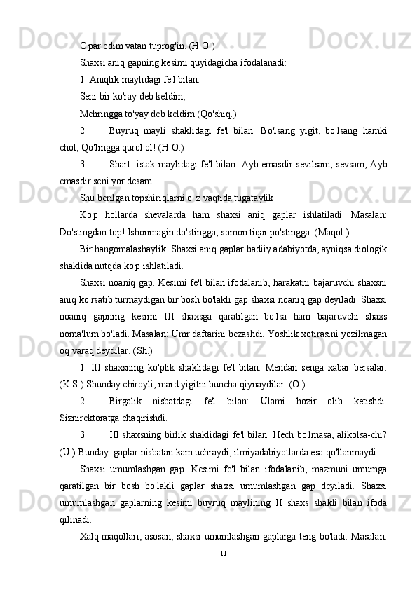 O'par edim vatan tuprog'in. (H.O.)
Shaxsi aniq gapning kesimi quyidagicha ifodalanadi: 
1. Aniqlik maylidagi fe'l bilan:
Seni bir ko'ray deb keldim,
Mehringga to'yay deb keldim (Qo'shiq.)
2. Buyruq   mayli   shaklidagi   fe'l   bilan:   Bo'lsang   yigit,   bo'lsang   hamki
chol, Qo'lingga qurol ol! (H.O.)
3. Shart -istak maylidagi fe'l bilan: Ayb emasdir sevilsam, sevsam, Ayb
emasdir seni yor desam.
Shu berilgan topshiriqlarni o' z vaqtida tugataylik!
Ko'p   hollarda   shevalarda   ham   shaxsi   aniq   gaplar   ishlatiladi.   Masalan:
Do'stingdan top! Ishonmagin do'stingga, somon tiqar po'stingga. (Maqol.)
Bir hangomalashaylik. Shaxsi aniq gaplar badiiy adabiyotda, ayniqsa diologik
shaklida nutqda ko'p ishlatiladi.
Shaxsi noaniq gap. Kesimi fe'l bilan ifodalanib, harakatni bajaruvchi shaxsni
aniq ko'rsatib turmaydigan bir bosh bo'lakli gap shaxsi noaniq gap deyiladi. Shaxsi
noaniq   gapning   kesimi   III   shaxsga   qaratilgan   bo'lsa   ham   bajaruvchi   shaxs
noma'lum bo'ladi. Masalan: Umr daftarini bezashdi. Yoshlik xotirasini yozilmagan
oq varaq deydilar. (Sh.)
1.   III   shaxsning   ko'plik   shaklidagi   fe'l   bilan:   Mendan   senga   xabar   bersalar.
(K.S.) Shunday chiroyli, mard yigitni buncha qiynaydilar. (O.)
2. Birgalik   nisbatdagi   fe'l   bilan:   Ulami   hozir   olib   ketishdi.
Siznirektoratga chaqirishdi.
3. III shaxsning birlik shaklidagi fe'l bilan: Hech bo'lmasa, alikolsa-chi?
(U.) Bunday  gaplar nisbatan kam uchraydi, ilmiyadabiyotlarda esa qo'llanmaydi.
Shaxsi   umumlashgan   gap.   Kesimi   fe'l   bilan   ifodalanib,   mazmuni   umumga
qaratilgan   bir   bosh   bo'lakli   gaplar   shaxsi   umumlashgan   gap   deyiladi.   Shaxsi
umumlashgan   gaplarning   kesimi   buyruq   maylining   II   shaxs   shakli   bilan   ifoda
qilinadi.
Xalq maqollari, asosan, shaxsi umumlashgan gaplarga teng bo'ladi. Masalan:
11 