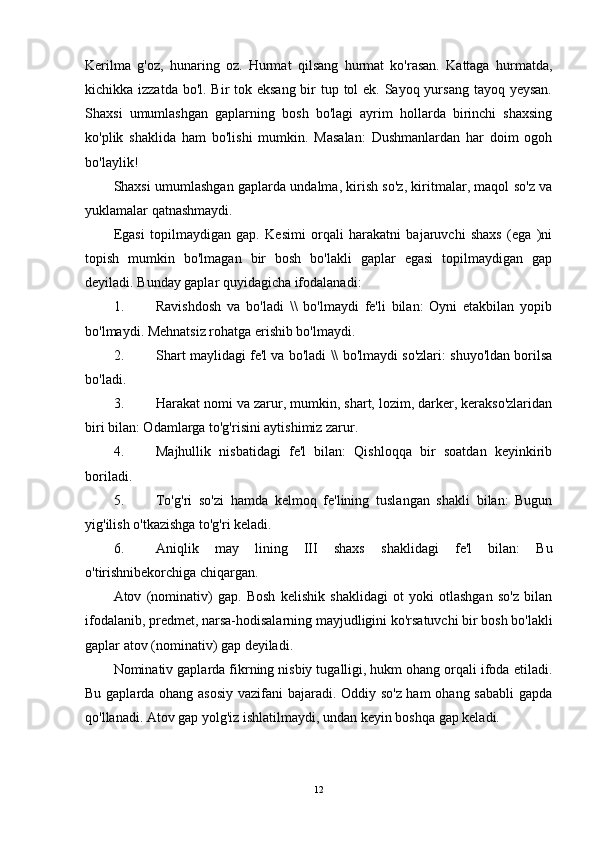 Kerilma   g'oz,   hunaring   oz.   Hurmat   qilsang   hurmat   ko'rasan.   Kattaga   hurmatda,
kichikka izzatda bo'l. Bir  tok eksang bir tup tol ek. Sayoq yursang tayoq yeysan.
Shaxsi   umumlashgan   gaplarning   bosh   bo'lagi   ayrim   hollarda   birinchi   shaxsing
ko'plik   shaklida   ham   bo'lishi   mumkin.   Masalan:   Dushmanlardan   har   doim   ogoh
bo'laylik!
Shaxsi umumlashgan gaplarda undalma, kirish so'z, kiritmalar, maqol so'z va
yuklamalar qatnashmaydi.
Egasi   topilmaydigan   gap.   Kesimi   orqali   harakatni   bajaruvchi   shaxs   (ega   )ni
topish   mumkin   bo'lmagan   bir   bosh   bo'lakli   gaplar   egasi   topilmaydigan   gap
deyiladi. Bunday gaplar quyidagicha ifodalanadi:
1. Ravishdosh   va   bo'ladi   \\   bo'lmaydi   fe'li   bilan:   Oyni   etakbilan   yopib
bo'lmaydi. Mehnatsiz rohatga erishib bo'lmaydi.
2. Shart maylidagi fe'l va bo'ladi \\ bo'lmaydi so'zlari: shuyo'ldan borilsa
bo'ladi.
3. Harakat nomi va zarur, mumkin, shart, lozim, darker, kerakso'zlaridan
biri bilan: Odamlarga to'g'risini aytishimiz zarur.
4. Majhullik   nisbatidagi   fe'l   bilan:   Qishloqqa   bir   soatdan   keyinkirib
boriladi.
5. To'g'ri   so'zi   hamda   kelmoq   fe'lining   tuslangan   shakli   bilan:   Bugun
yig'ilish o'tkazishga to'g'ri keladi.
6. Aniqlik   may   lining   III   shaxs   shaklidagi   fe'l   bilan:   Bu
o'tirishnibekorchiga chiqargan.
Atov   (nominativ)   gap.   Bosh   kelishik   shaklidagi   ot   yoki   otlashgan   so'z   bilan
ifodalanib, predmet, narsa-hodisalarning mayjudligini ko'rsatuvchi bir bosh bo'lakli
gaplar atov (nominativ) gap deyiladi.
Nominativ gaplarda fikrning nisbiy tugalligi, hukm ohang orqali ifoda etiladi.
Bu gaplarda ohang asosiy vazifani bajaradi. Oddiy so'z ham ohang sababli  gapda
qo'llanadi. Atov gap yolg'iz ishlatilmaydi, undan keyin boshqa gap keladi.
12 