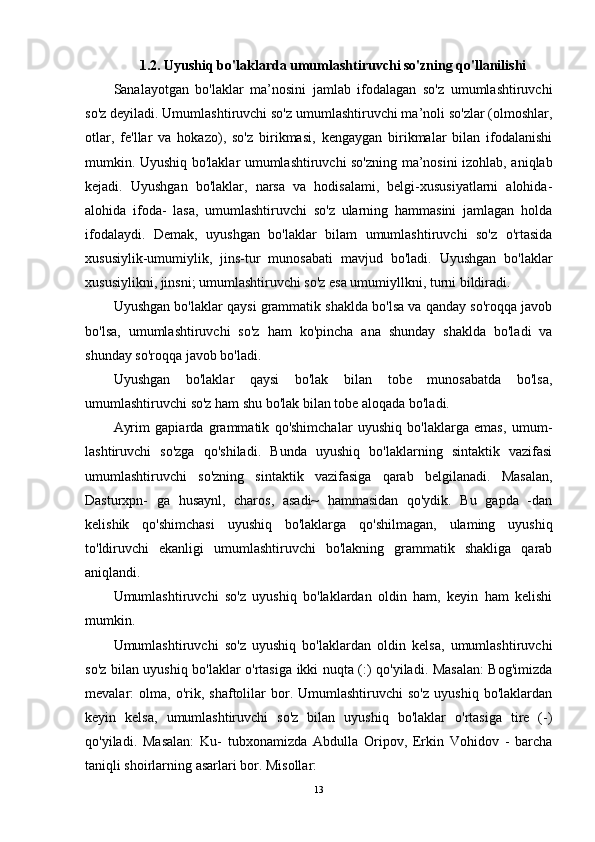 1.2. Uyushiq bo'laklarda umumlashtiruvchi so'zning qo'llanilishi
Sanalayotgan   bo'laklar   ma’nosini   jamlab   ifodalagan   so'z   umumlashtiruvchi
so'z deyiladi. Umumlashtiruvchi so'z umumlashtiruvchi ma’noli so'zlar (olmoshlar,
otlar,   fe'llar   va   hokazo),   so'z   birikmasi,   kengaygan   birikmalar   bilan   ifodalanishi
mum kin. Uyushiq bo'laklar umumlashtiruvchi so'zning ma’nosini izohlab, aniqlab
kejadi.   Uyushgan   bo'laklar,   narsa   va   hodisalami,   belgi-xususiyatlarni   alohida-
alohida   ifoda-   lasa,   umumlashtiruvchi   so'z   ularning   hammasini   jamlagan   holda
ifodalaydi.   Demak,   uyushgan   bo'laklar   bilam   umumlashtiruvchi   so'z   o'rtasida
xususiylik-umumiylik,   jins-tur   munosabati   mavjud   bo'ladi.   Uyushgan   bo'laklar
xususiylikni, jinsni; umumlashtiruvchi so'z esa umumiyllkni, turni bildiradi.
Uyushgan bo'laklar qaysi grammatik shaklda bo'lsa va qanday so'roqqa javob
bo'lsa,   umumlashtiruvchi   so'z   ham   ko'pincha   ana   shunday   shaklda   bo'ladi   va
shunday so'roqqa javob bo'ladi.
Uyushgan   bo'laklar   qaysi   bo'lak   bilan   tobe   munosabatda   bo'lsa,
umumlashtiruvchi so'z ham shu bo'lak bilan tobe aloqada bo'ladi.
Ayrim   gapiarda   grammatik   qo'shimchalar   uyushiq   bo'laklarga   emas,   umum -
lashtiruvchi   so'zga   qo'shiladi.   Bunda   uyushiq   bo'laklarning   sintaktik   vazifasi
umum lashtiruvchi   so'zning   sintaktik   vazifasiga   qarab   belgilanadi.   Masalan,
Dasturxpn-   ga   husaynl,   charos,   asadi~   hammasidan   qo'ydik.   Bu   gapda   -dan
kelishik   qo'shimchasi   uyushiq   bo'laklarga   qo'shilmagan,   ulaming   uyushiq
to'ldiruvchi   ekanligi   umumlashtiruvchi   bo'lakning   grammatik   shakliga   qarab
aniqlandi.
Umumlashtiruvchi   so'z   uyushiq   bo'laklardan   oldin   ham,   keyin   ham   kelishi
mumkin.
Umumlashtiruvchi   so'z   uyushiq   bo'laklardan   oldin   kelsa,   umumlashtiruvchi
so'z bilan uyushiq bo'laklar o'rtasiga ikki nuqta (:) qo'yiladi. Masalan:  Bog'imizda
mevalar:   olma,   o'rik,   shaftolilar   bor.  Umumlashtiruvchi   so'z   uyushiq   bo'laklardan
keyin   kelsa,   umumlashtiruvchi   so'z   bilan   uyushiq   bo'laklar   o'rtasiga   tire   (-)
qo'yiladi.   Masalan:   Ku-   tubxonamizda   Abdulla   Oripov,   Erkin   Vohidov   -   barcha
taniqli shoirlarning asarlari bor. Misollar:
13 