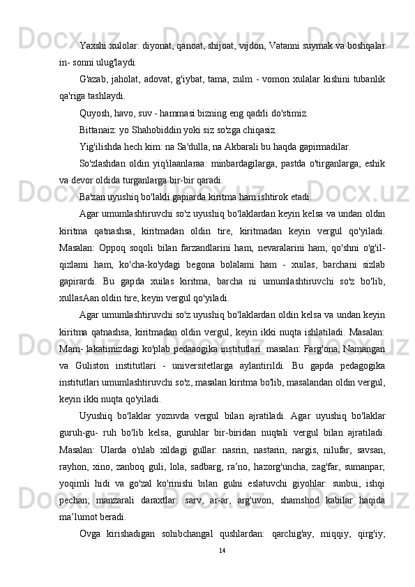 Yaxshi xulolar: diyonat, qanoat, shijoat, vijdon, Vatanni suymak va boshqalar
in- sonni ulug'laydi.
G'azab,  jaholat, adovat, g'iybat, tama, zulm  -  vomon xulalar  kishini  tubanlik
qa'riga tashlaydi.
Quyosh, havo, suv - hammasi bizning eng qadrli do'stimiz.
Bittanaiz: yo Shahobiddin yoki siz so'zga chiqasiz.
Yig'ilishda hech kim: na Sa'dulla, na Akbarali bu haqda gapirmadilar.
So'zlashdan   oldin   yiq'ilaanlaraa:   minbardagilarga,   pastda   o'tirganlarga,   eshik
va devor oldida turganlarga bir-bir qaradi.
Ba'zan uyushiq bo'lakli gapiarda kiritma ham ishtirok etadi.
Agar umumlashtiruvchi so'z uyushiq bo'laklardan keyin kelsa va undan oldin
kiritma   qatnashsa,   kiritmadan   oldin   tire,   kiritmadan   keyin   vergul   qo'yiladi.
Masalan:   Oppoq   soqoli   bilan   farzandlarini   ham,   nevaralarini   ham,   qo'shni   o'g'il-
qizlami   ham,   ko'cha-ko'ydagi   begona   bolalami   ham   -   xuilas,   barchani   sizlab
gapirardi.   Bu   gap da   xuilas   kiritma,   barcha   ni   umumlashtiruvchi   so'z   bo'lib,
xullasAan oldin tire, keyin vergul qo'yiladi.
Agar umumlashtiruvchi so'z uyushiq bo'laklardan oldin kelsa va undan keyin
kirit ma   qatnashsa,   kiritmadan   oldin   vergul,   keyin   ikki   nuqta   ishlatiladi.   Masalan:
Mam- lakatimizdagi ko'plab pedaaogika institutlari. masalan: Farg'ona, Namangan
va   Guliston   institutlari   -   universitetlarga   aylantirildi.   Bu   gapda   pedagogika
institutlari umumlashtiruvchi so'z, masalan kiritma bo'lib, masalandan oldin vergul,
keyin ikki nuqta qo'yiladi.
Uyushiq   bo'laklar   yozuvda   vergul   bilan   ajratiladi.   Agar   uyushiq   bo'laklar
guruh-gu-   ruh   bo'lib   kelsa,   guruhlar   bir-biridan   nuqtali   vergul   bilan   ajratiladi.
Masalan:   Ularda   o'nlab   xildagi   gullar:   nasrin,   nastarin,   nargis,   nilufar,   savsan,
rayhon,   xino,   zanboq   guli,   lola,   sadbarg,   ra’no,   hazorg'uncha,   zag'far,   sumanpar;
yoqimli   hidi   va   go'zal   ko'rinishi   bilan   gulni   eslatuvchi   giyohlar:   sunbui,   ishqi
pechan;   manzarali   daraxtlar:   sarv,   ar-ar,   arg'uvon,   shamshod   kabilar   haqida
ma’lumot beradi.
Ovga   kirishadigan   sohibchangal   qushlardan:   qarchig'ay,   miqqiy,   qirg'iy;
14 