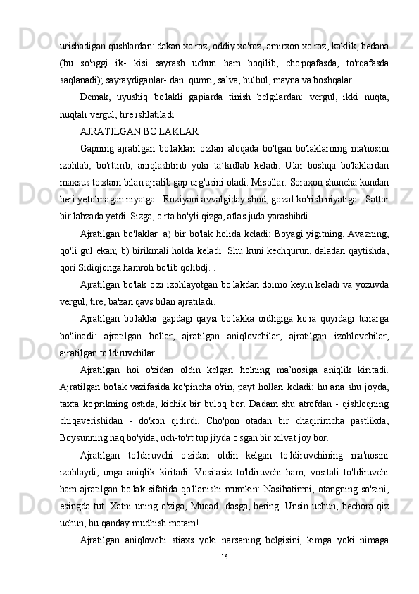 urishadigan qushlardan: dakan xo'roz, oddiy xo'roz, amirxon xo'roz, kaklik, bedana
(bu   so'nggi   ik-   kisi   sayrash   uchun   ham   boqilib,   cho'pqafasda,   to'rqafasda
saqlanadi); sayraydiganlar- dan: qumri, sa’va, bulbul, mayna va boshqalar.
Demak,   uyushiq   bo'lakli   gapiarda   tinish   belgilardan:   vergul,   ikki   nuqta,
nuqtali ver gul, tire ishlatiladi.
AJRATILGAN BO'LAKLAR
Gapning   ajratilgan   bo'laklari   o'zlari   aloqada   bo'lgan   bo'laklarning   ma'nosini
izohlab,   bo'rttirib,   aniqlashtirib   yoki   ta’kidlab   keladi.   Ular   boshqa   bo'laklardan
maxsus to'xtam bilan ajralib gap urg'usini oladi. Misollar: Soraxon shuncha kundan
beri yetolmagan niyatga - Roziyani avvalgiday shod, go'zal ko'rish niyatiga - Sattor
bir lahzada yetdi. Sizga, o'rta bo'yli qizga, atlas juda yarashibdi.
Ajratilgan  bo'laklar:  a)   bir   bo'lak holida  keladi:   Boyagi   yigitning,  Avazning,
qo'li gul ekan;  b) birikmali holda keladi:  Shu kuni kechqurun, daladan qaytishda,
qori Sidiqjonga hamroh bo'lib qolibdj. .
Ajratilgan bo'lak o'zi izohlayotgan bo'lakdan doimo keyin keladi va yozuvda
vergul, tire, ba'zan qavs bilan ajratiladi.
Ajratilgan   bo'laklar   gapdagi   qaysi   bo'lakka   oidligiga   ko'ra   quyidagi   tuiiarga
bo'linadi:   ajratilgan   hollar,   ajratilgan   aniqlovchilar,   ajratilgan   izohlovchilar,
ajratilgan to'ldiruvchilar.
Ajratilgan   hoi   o'zidan   oldin   kelgan   holning   ma’nosiga   aniqlik   kiritadi.
Ajratilgan bo'lak vazifasida ko'pincha o'rin, payt hollari keladi: hu ana shu joyda,
taxta   ko'prikning   ostida,   kichik   bir   buloq   bor.   Dadam   shu   atrofdan   -   qishloqning
chiqaverishidan   -   do'kon   qidirdi.   Cho'pon   otadan   bir   chaqirimcha   pastlikda,
Boysunning naq bo'yida, uch-to'rt tup jiyda o'sgan bir xilvat joy bor.
Ajratilgan   to'ldiruvchi   o'zidan   oldin   kelgan   to'ldiruvchining   ma'nosini
izohlaydi,   unga   aniqlik   kiritadi.   Vositasiz   to'ldiruvchi   ham,   vositali   to'ldiruvchi
ham   ajratilgan   bo'lak  sifatida  qo'llanishi   mumkin:  Nasihatimni,   otangning  so'zini,
esingda   tut.  Xatni   uning  o'ziga,   Muqad-   dasga,   bering.   Unsin   uchun,  bechora   qiz
uchun, bu qanday mudhish motam!
Ajratilgan   aniqlovchi   stiaxs   yoki   narsaning   belgisini,   kimga   yoki   nimaga
15 