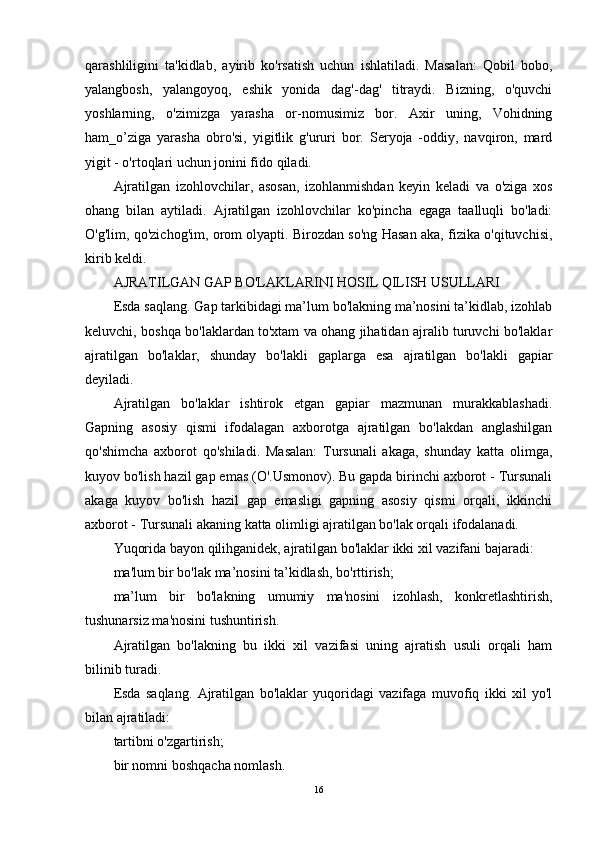 qarash liligini   ta'kidlab,   ayirib   ko'rsatish   uchun   ishlatiladi.   Masalan:   Qobil   bobo,
yalangbosh,   yalangoyoq,   eshik   yonida   dag'-dag'   titraydi.   Bizning,   o'quvchi
yoshlarning,   o'zimizga   yarasha   or-nomusimiz   bor.   Axir   uning,   Vohidning
ham_o’ziga   yarasha   obro'si,   yigitlik   g'ururi   bor.   Seryoja   -oddiy,   navqiron,   mard
yigit - o'rtoqlari uchun jonini fido qiladi.
Ajratilgan   izohlovchilar,   asosan,   izohlanmishdan   keyin   keladi   va   o'ziga   xos
ohang   bilan   aytiladi.   Ajratilgan   izohlovchilar   ko'pincha   egaga   taalluqli   bo'ladi:
O'g'lim, qo'zichog'im, orom olyapti. Birozdan so'ng Hasan aka, fizika o'qituvchisi,
kirib keldi.
AJRATILGAN GAP BO'LAKLARINI HOSIL QILISH USULLARI
Esda saqlang. Gap tarkibidagi ma’lum bo'lakning ma’nosini ta’kidlab, izohlab
keluvchi, boshqa bo'laklardan to'xtam va ohang jihatidan ajralib turuvchi bo'laklar
ajratilgan   bo'laklar,   shunday   bo'lakli   gaplarga   esa   ajratilgan   bo'lakli   gapiar
deyiladi.
Ajratilgan   bo'laklar   ishtirok   etgan   gapiar   mazmunan   murakkablashadi.
Gapning   asosiy   qismi   ifodalagan   axborotga   ajratilgan   bo'lakdan   anglashilgan
qo'shimcha   axborot   qo'shiladi.   Masalan:   Tursunali   akaga,   shunday   katta   olimga,
kuyov bo'lish hazil gap emas (O'.Usmonov). Bu gapda birinchi axborot - Tursunali
akaga   kuyov   bo'lish   hazil   gap   emasligi   gapning   asosiy   qismi   orqali,   ikkinchi
axborot - Tursunali akaning katta olimligi ajratilgan bo'lak orqali ifodalanadi.
Yuqorida bayon qilihganidek, ajratilgan bo'laklar ikki xil vazifani bajaradi:
ma'lum bir bo'lak ma’nosini ta’kidlash, bo'rttirish;
ma’lum   bir   bo'lakning   umumiy   ma'nosini   izohlash,   konkretlashtirish,
tushunarsiz ma'nosini tushuntirish.
Ajratilgan   bo'lakning   bu   ikki   xil   vazifasi   uning   ajratish   usuli   orqali   ham
bilinib turadi.
Esda   saqlang.   Ajratilgan   bo'laklar   yuqoridagi   vazifaga   muvofiq   ikki   xil   yo'l
bilan ajratiladi:
tartibni o'zgartirish;
bir nomni boshqacha nomlash.
16 