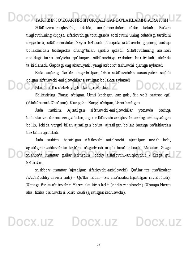 TARTIBINI O’ZGARTIRISH ORQALI GAP BO'LAKLARINI AJRATISH
Sifatlovchi-aniqlovchi,   odatda,   aniqlanmishdan   oldin   keladi.   Ba'zan
tinglovchlning diqqati  sifatlovchiga tortilganda so'zlovchi  uning odatdagi  tartibini
o'zgartirib,   sifatlanmishdan   keyin   keltiradi.   Natijada   sifatlovchi   gapning   boshqa
bo'laklaridan   boshqacha   ohang*bilan   ajralib   qoladi.   Sifatlovchining   ma’nosi
odatdagi   tartib   bo'yicha   qo'llangan   sifatlovchiga   nisbatan   bo'rttiriladi,   alohida
ta’kidlanadi. Gapdagi eng ahamiyatii, yangi axborot tashuvchi qismga aylanadi.
Esda   saqlang.   Tartibi   o'zgartirilgan,   lekin   sifatlovchilik   xususiyatini   saqlab
qolgan sifatiovchi-aniqlovchilar ajratilgan bo'lakka aylanadi.
Masalan: Bu o'zbek yigiti - tanti, mehribon.
Solishtiring:   Rangi   o'chgan,   Umri   kechgan   kuz   guli,   Bir   yo'li   pastroq   egil
(Abdulhamid Cho'lpon). Kuz guli - Rangi o'chgan, Umri kechgan.
Juda   muhim.   Ajratilgan   sifatiovchi-aniqlovchilar   yozuvda   boshqa
bo'laklardan   doimo   vergul   bilan,   agar   sifatlovchi-aniqlovchilarning   o'zi   uyushgan
bo'lib,   ichida   vergul   bilan   ajratilgan   bo'lsa,   ajratilgan   bo'lak   boshqa   bo'laklardan
tire bilan ajratiladi.
Juda   muhim.   Ajratilgan   sifatlovshi   aniqlovchi,   ajratilgan   ravish   holi,
ajratilgan   izohlovchilar   tartibni   o'zgartirish   orqali   hosil   qilinadi.   Masalan,   Sizga
xushbo'v.   muattar   gullar   keltirdim   (oddiy   sifatlovchi-aniqlovchi)   -   Sizga   gul
keltirdim
xushbo'v.   muattar   (ajratilgan   sifatlovchi-aniqlovchi).   Qo'llar   tez.   mo'iizakor
/sAi/ar(oddiy   ravish   holi)   -   Qo'llar   ishlar-   tez.   mo'iizakorlajratilgan   ravish   holi).
Xonaga fizika o'aituvchisi Hasan aka kirib keldi (oddiy izohlovchi) -Xonaga Hasan
aka, fizika o'aituvchisi. kirib keldi (ajratilgan izohlovchi).
17 