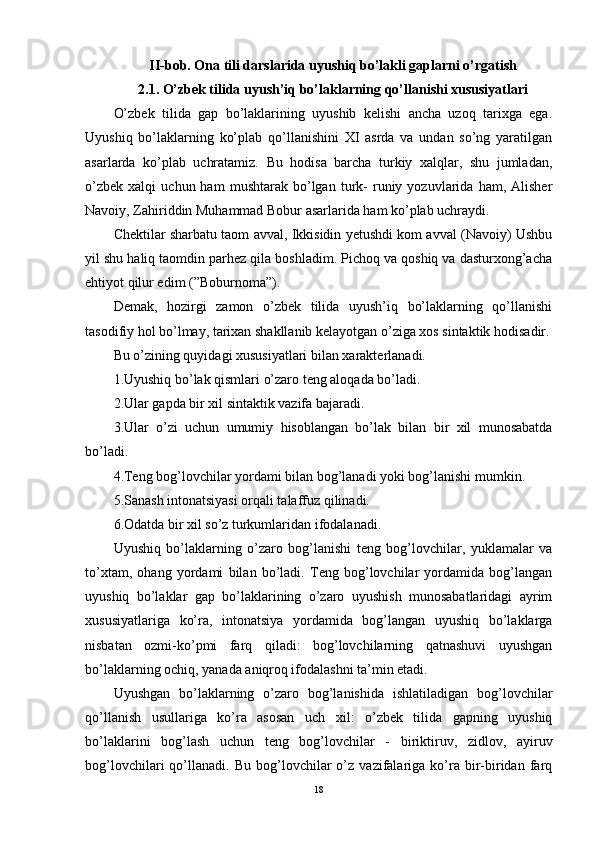 II-bob. Ona tili darslarida uyushiq bo’lakli gaplarni o’rgatish
2.1. O’zbek tilida uyush’iq bo’laklarning qo’llanishi xususiyatlari
O’zbek   tilida   gap   bo’laklarining   uyushib   kelishi   ancha   uzoq   tarixga   ega.
Uyushiq   bo’laklarning   ko’plab   qo’llanishini   XI   asrda   va   undan   so’ng   yaratilgan
asarlarda   ko’plab   uchratamiz.   Bu   hodisa   barcha   turkiy   xalqlar,   shu   jumladan,
o’zbek   xalqi   uchun  ham   mushtarak   bo’lgan   turk-   runiy  yozuvlarida   ham,  Alisher
Navoiy, Zahiriddin Muhammad Bobur asarlarida ham ko’plab uchraydi.
Chektilar sharbatu taom avval, Ikkisidin yetushdi kom avval (Navoiy) Ushbu
yil shu haliq taomdin parhez qila boshladim. Pichoq va qoshiq va dasturxong’acha
ehtiyot qilur edim (”Boburnoma”).
Demak,   hozirgi   zamon   o’zbek   tilida   uyush’iq   bo’laklarning   qo’llanishi
tasodifiy hol bo’lmay, tarixan shakllanib kelayotgan o’ziga xos sintaktik hodisadir.
Bu o’zining quyidagi xususiyatlari bilan xarakterlanadi.
1.Uyushiq bo’lak qismlari o’zaro teng aloqada bo’ladi.
2.Ular gapda bir xil sintaktik vazifa bajaradi.
3.Ular   o’zi   uchun   umumiy   hisoblangan   bo’lak   bilan   bir   xil   munosabatda
bo’ladi.
4.Teng bog’lovchilar yordami bilan bog’lanadi yoki bog’lanishi mumkin.
5.Sanash intonatsiyasi orqali talaffuz qilinadi.
6.Odatda bir xil so’z turkumlaridan ifodalanadi.
Uyushiq   bo’laklarning   o’zaro   bog’lanishi   teng   bog’lovchilar,   yuklamalar   va
to’xtam,   ohang   yordami   bilan   bo’ladi.   Teng   bog’lovchilar   yordamida   bog’langan
uyushiq   bo’laklar   gap   bo’laklarining   o’zaro   uyushish   munosabatlaridagi   ayrim
xususiyatlariga   ko’ra,   intonatsiya   yordamida   bog’langan   uyushiq   bo’laklarga
nisbatan   ozmi-ko’pmi   farq   qiladi:   bog’lovchilarning   qatnashuvi   uyushgan
bo’laklarning ochiq, yanada aniqroq ifodalashni ta’min etadi.
Uyushgan   bo’laklarning   o’zaro   bog’lanishida   ishlatiladigan   bog’lovchilar
qo’llanish   usullariga   ko’ra   asosan   uch   xil:   o’zbek   tilida   gapning   uyushiq
bo’laklarini   bog’lash   uchun   teng   bog’lovchilar   -   biriktiruv,   zidlov,   ayiruv
bog’lovchilari   qo’llanadi.   Bu   bog’lovchilar   o’z   vazifalariga   ko’ra   bir-biridan   farq
18 