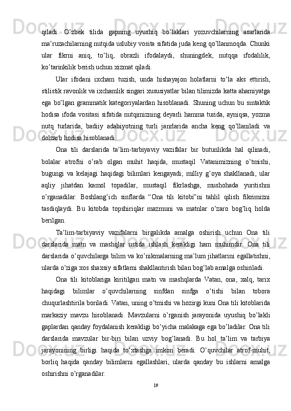 qiladi.   O’zbek   tilida   gapning   uyushiq   bo’laklari   yozuvchilarning   asarlarida
ma’ruzachilarning nutqida uslubiy vosita sifatida juda keng qo’llanmoqda. Chunki
ular   fikrni   aniq,   to’liq,   obrazli   ifodalaydi,   shuningdek,   nutqqa   ifodalilik,
ko’tarinkilik berish uchun xizmat qiladi.
Ular   ifodani   ixcham   tuzish,   unda   hishayajon   holatlarni   to’la   aks   ettirish,
stilistik ravonlik va ixchamlik singari xususiyatlar bilan tilimizda katta ahamiyatga
ega  bo’lgan  grammatik  kategoriyalardan  hisoblanadi.  Shuning uchun  bu  sintaktik
hodisa ifoda vositasi  sifatida nutqimizning deyarli  hamma turida, ayniqsa,  yozma
nutq   turlarida,   badiiy   adabiyotning   turli   janrlarida   ancha   keng   qo’llaniladi   va
dolzarb hodisa hisoblanadi.
Ona   tili   darslarida   ta’lim-tarbiyaviy   vazifalar   bir   butunlikda   hal   qilinadi,
bolalar   atrofni   o’rab   olgan   muhit   haqida,   mustaqil   Vatanimizning   o’tmishi,
bugungi   va   kelajagi   haqidagi   bilimlari   kengayadi;   milliy   g’oya   shakllanadi,   ular
aqliy   jihatdan   kamol   topadilar,   mustaqil   fikrlashga,   mushohada   yuritishni
o’rganadilar.   Boshlang’ich   sinflarda   “Ona   tili   kitobi”ni   tahlil   qilish   fikrimizni
tasdiqlaydi.   Bu   kitobda   topshiriqlar   mazmuni   va   matnlar   o’zaro   bog’liq   holda
berilgan.
Ta’lim-tarbiyaviy   vazifalarni   birgalikda   amalga   oshirish   uchun   Ona   tili
darslarida   matn   va   mashqlar   ustida   ishlash   kerakligi   ham   muhimdir.   Ona   tili
darslarida o’quvchilarga bilim va ko’nikmalarning ma’lum jihatlarini egallatishni,
ularda o’ziga xos shaxsiy sifatlarni shakllantirish bilan bog’lab amalga oshiriladi.
Ona   tili   kitoblariga   kiritilgan   matn   va   mashqlarda   Vatan,   ona,   xalq,   tarix
haqidagi   bilimlar   o’quvchilarning   sinfdan   sinfga   o’tishi   bilan   tobora
chuqurlashtirila boriladi. Vatan, uning o’tmishi va hozirgi kuni Ona tili kitoblarida
markaziy   mavzu   hisoblanadi.   Mavzularni   o’rganish   jarayonida   uyushiq   bo’lakli
gaplardan qanday foydalanish kerakligi bo’yicha malakaga ega bo’ladilar. Ona tili
darslarida   mavzular   bir-biri   bilan   uzviy   bog’lanadi.   Bu   hol   ta’lim   va   tarbiya
jarayonining   birligi   haqida   to’xtashga   imkon   beradi.   O’quvchilar   atrof-muhit,
borliq   haqida   qanday   bilimlarni   egallashlari,   ularda   qanday   bu   ishlarni   amalga
oshirishni o’rganadilar.
19 