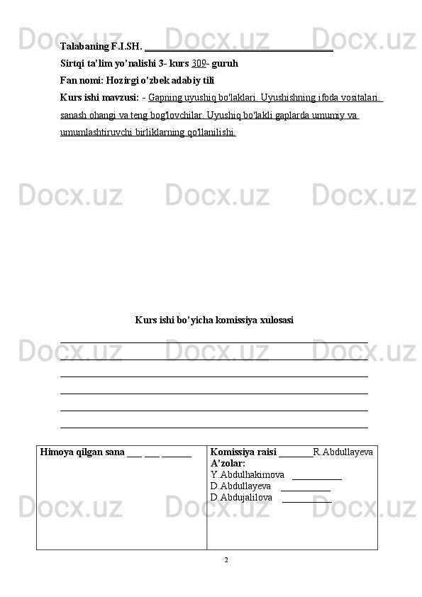 Talabaning F.I.SH.  ______________________________________
Sirtqi ta’lim yo’nalishi 3- kurs  309 - guruh 
Fan nomi: Hozirgi o’zbek adabiy tili 
Kurs ishi  mavzusi: -  Gapning uyushiq bo'laklari. Uyushishning ifoda vositalari. 
sanash ohangi va teng bog'lovchilar. Uyushiq bo'lakli gaplarda umumiy va 
umumlashtiruvchi birliklarning qo'llanilishi.
Kurs ishi bo’yicha komissiya xulosasi 
______________________________________________________________
______________________________________________________________
______________________________________________________________
______________________________________________________________
______________________________________________________________
______________________________________________________________
Himoya qilgan sana  ___ ___ ______ Komissiya raisi  _______R.Abdullayeva
A’zolar:
Y.Abdulhakimova   __________
D.Abdullayeva    __________
D.Abdujalilova     __________
2 