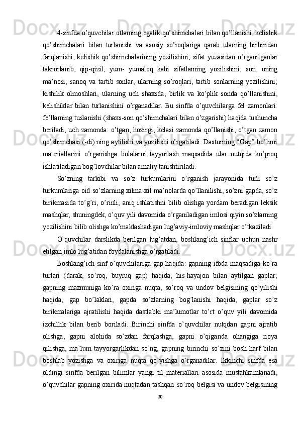 4-sinfda o’quvchilar otlarning egalik qo’shimchalari bilan qo’llanishi, kelishik
qo’shimchalari   bilan   turlanishi   va   asosiy   so’roqlariga   qarab   ularning   birbiridan
farqlanishi, kelishik qo’shimchalarining yozilishini; sifat yuzasidan o’rganilganlar
takrorlanib,   qip-qizil,   yum-   yumaloq   kabi   sifatlarning   yozilishini;   son,   uning
ma’nosi,   sanoq   va   tartib   sonlar,   ularning   so’roqlari,   tartib   sonlarning   yozilishini;
kishilik   olmoshlari,   ularning   uch   shaxsda,   birlik   va   ko’plik   sonda   qo’llanishini,
kelishiklar   bilan   turlanishini   o’rganadilar.   Bu   sinfda   o’quvchilarga   fel   zamonlari:
fe’llarning tuslanishi (shaxs-son qo’shimchalari bilan o’zgarishi) haqida tushuncha
beriladi,  uch  zamonda:  o’tgan,  hozirgi,  kelasi   zamonda  qo’llanishi,  o’tgan zamon
qo’shimchasi (-di) ning aytilishi va yozilishi o’rgatiladi. Dasturning “Gap” bo’limi
materiallarini   o’rganishga   bolalarni   tayyorlash   maqsadida   ular   nutqida   ko’proq
ishlatiladigan bog’lovchilar bilan amaliy tanishtiriladi.
So’zning   tarkibi   va   so’z   turkumlarini   o’rganish   jarayonida   turli   so’z
turkumlariga oid so’zlarning xilma-xil ma’nolarda qo’llanilishi, so’zni gapda, so’z
birikmasida  to’g’ri, o’rinli,  aniq ishlatishni   bilib  olishga  yordam  beradigan  leksik
mashqlar, shuningdek, o’quv yili davomida o’rganiladigan imlosi qiyin so’zlarning
yozilishini bilib olishga ko’maklashadigan lug’aviy-imloviy mashqlar o’tkaziladi.
O’quvchilar   darslikda   berilgan   lug’atdan,   boshlang’ich   sinflar   uchun   nashr
etilgan imlo lug’atidan foydalanishga o’rgatiladi.
Boshlang’ich sinf o’quvchilariga gap haqida: gapning ifoda maqsadiga ko’ra
turlari   (darak,   so’roq,   buyruq   gap)   haqida,   his-hayajon   bilan   aytilgan   gaplar;
gapning   mazmuniga   ko’ra   oxiriga   nuqta,   so’roq   va   undov   belgisining   qo’yilishi
haqida;   gap   bo’laklari,   gapda   so’zlarning   bog’lanishi   haqida,   gaplar   so’z
birikmalariga   ajratilishi   haqida   dastlabki   ma’lumotlar   to’rt   o’quv   yili   davomida
izchillik   bilan   berib   boriladi.   Birinchi   sinfda   o’quvchilar   nutqdan   gapni   ajratib
olishga,   gapni   alohida   so’zdan   farqlashga,   gapni   o’qiganda   ohangiga   rioya
qilishga,   ma’lum   tayyorgarlikdan   so’ng,   gapning   birinchi   so’zini   bosh   harf   bilan
boshlab   yozishga   va   oxiriga   nuqta   qo’yishga   o’rganadilar.   Ikkinchi   sinfda   esa
oldingi   sinfda   berilgan   bilimlar   yangi   til   materiallari   asosida   mustahkamlanadi,
o’quvchilar gapning oxirida nuqtadan tashqari so’roq belgisi va undov belgisining
20 