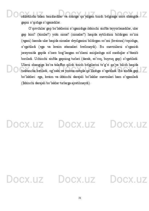 ishlatilishi   bilan   tanishadilar   va   oxiriga   qo’yilgan   tinish   belgisiga   mos   ohangda
gapni o’qishga o’rganadilar.
O’quvchilar gap bo’laklarini o’rganishga ikkinchi sinfda tayyorlanadilar, ular
gap   kim?   (kimlar?)   yoki   nima?   (nimalar?)   haqida   aytilishini   bildirgan   so’zni
(egani) hamda ular haqida nimalar deyilganini bildirgan so’zni (kesimni) topishga,
o’rgatiladi   (ega   va   kesim   atamalari   berilmaydi).   Bu   mavzularni   o’rganish
jarayonida   gapda   o’zaro   bog’langan   so’zlarni   aniqlashga   oid   mashqlar   o’tkazib
boriladi.   Uchinchi   sinfda   gapning   turlari   (darak,   so’roq,   buyruq   gap)   o’rgatiladi.
Ularni   ohangiga   ko’ra   talaffuz   qilish   tinish   belgilarini   to’g’ri   qo’ya   bilish   haqida
tushuncha beriladi, og’zaki va yozma nutqda qo’llashga o’rgatiladi. Bu sinfda gap
bo’laklari:   ega,   kesim   va   ikkinchi   darajali   bo’laklar   mavzulari   ham   o’rganiladi
(Ikkinchi darajali bo’laklar turlarga ajratilmaydi).
21 