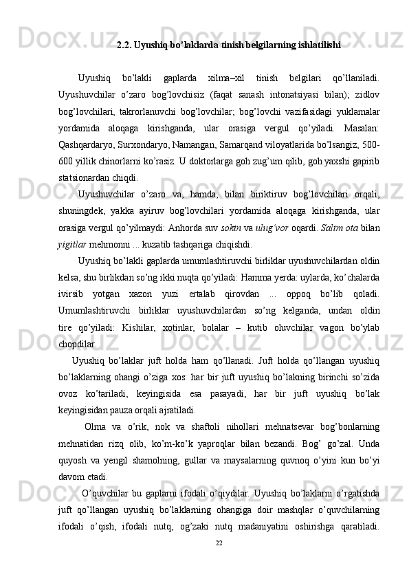 2.2. Uyushiq bo’laklarda tinish belgilarning ishlatilishi
Uyushiq   bo’lakli   gaplarda   xilma–xil   tinish   belgilari   qo’llaniladi.
Uyushuvchilar   o’zaro   bog’lovchisiz   (faqat   sanash   intonatsiyasi   bilan);   zidlov
bog’lovchilari,   takrorlanuvchi   bog’lovchilar;   bog’lovchi   vazifasidagi   yuklamalar
yordamida   aloqaga   kirishganda,   ular   orasiga   vergul   qo’yiladi.   Masalan:
Qashqardaryo, Surxondaryo, Namangan, Samarqand viloyatlarida bo’lsangiz, 500-
600 yillik chinorlarni ko’rasiz. U doktorlarga goh zug’um qilib, goh yaxshi gapirib
statsionardan chiqdi.
Uyushuvchilar   o’zaro   va,   hamda,   bilan   biriktiruv   bog’lovchilari   orqali,
shuningdek,   yakka   ayiruv   bog’lovchilari   yordamida   aloqaga   kirishganda,   ular
orasiga vergul qo’yilmaydi: Anhorda suv  sokin  va  ulug’vor  oqardi.  Salim ota  bilan
yigitlar  mehmonni ... kuzatib tashqariga chiqishdi.
Uyushiq bo’lakli gaplarda umumlashtiruvchi birliklar uyushuvchilardan oldin
kelsa, shu birlikdan so’ng ikki nuqta qo’yiladi: Hamma yerda: uylarda, ko’chalarda
ivirsib   yotgan   xazon   yuzi   ertalab   qirovdan   ...   oppoq   bo’lib   qoladi.
Umumlashtiruvchi   birliklar   uyushuvchilardan   so’ng   kelganda,   undan   oldin
tire   qo’yiladi:   Kishilar,   xotinlar,   bolalar   –   kutib   oluvchilar   vagon   bo’ylab
chopdilar.
      Uyushiq   bo’laklar   juft   holda   ham   qo’llanadi.   Juft   holda   qo’llangan   uyushiq
bo’laklarning   ohangi   o’ziga   xos:   har   bir   juft   uyushiq   bo’lakning   birinchi   so’zida
ovoz   ko’tariladi,   keyingisida   esa   pasayadi,   har   bir   juft   uyushiq   bo’lak
keyingisidan pauza orqali ajratiladi.
  Olma   va   o’rik,   nok   va   shaftoli   nihollari   mehnatsevar   bog’bonlarning
mehnatidan   rizq   olib,   ko’m-ko’k   yaproqlar   bilan   bezandi.   Bog’   go’zal.   Unda
quyosh   va   yengil   shamolning,   gullar   va   maysalarning   quvnoq   o’yini   kun   bo’yi
davom etadi.
  O’quvchilar   bu   gaplarni   ifodali   o’qiydilar.   Uyushiq   bo’laklarni   o’rgatishda
juft   qo’llangan   uyushiq   bo’laklarning   ohangiga   doir   mashqlar   o’quvchilarning
ifodali   o’qish,   ifodali   nutq,   og’zaki   nutq   madaniyatini   oshirishga   qaratiladi.
22 