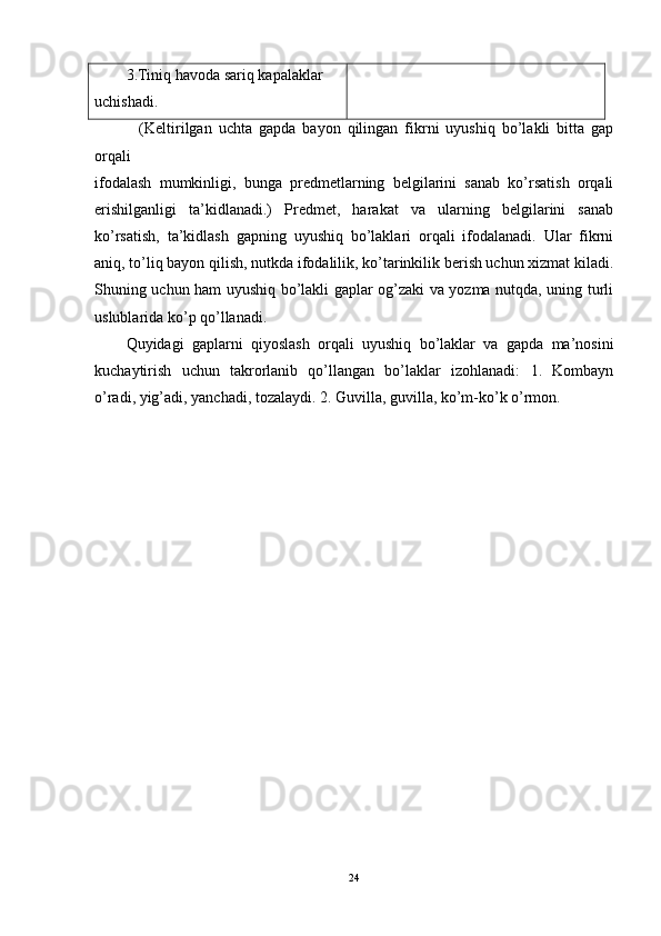 3.Tiniq havoda sariq kapalaklar
uchishadi.
    (Keltirilgan   uchta   gapda   bayon   qilingan   fikrni   uyushiq   bo’lakli   bitta   gap
orqali
ifodalash   mumkinligi,   bunga   predmetlarning   belgilarini   sanab   ko’rsatish   orqali
erishilganligi   ta’kidlanadi.)   Predmet,   harakat   va   ularning   belgilarini   sanab
ko’rsatish,   ta’kidlash   gapning   uyushiq   bo’laklari   orqali   ifodalanadi.   Ular   fikrni
aniq, to’liq bayon qilish, nutkda ifodalilik, ko’tarinkilik berish uchun xizmat kiladi.
Shuning uchun ham uyushiq bo’lakli gaplar og’zaki va yozma nutqda, uning turli
uslublarida ko’p qo’llanadi.
Quyidagi   gaplarni   qiyoslash   orqali   uyushiq   bo’laklar   va   gapda   ma’nosini
kuchaytirish   uchun   takrorlanib   qo’llangan   bo’laklar   izohlanadi:   1.   Kombayn
o’radi, yig’adi, yanchadi, tozalaydi. 2. Guvilla, guvilla, ko’m-ko’k o’rmon.
24 