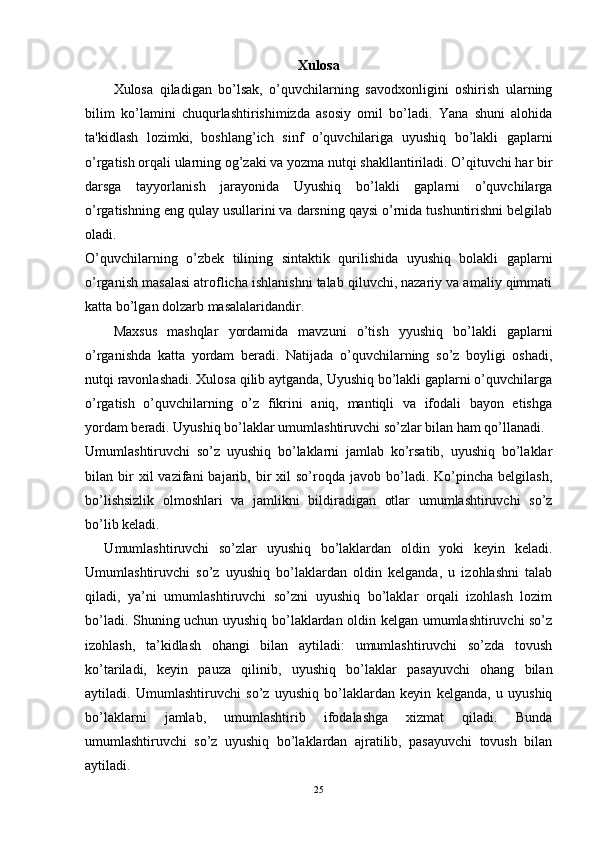 Xulosa
Xulosa   qiladigan   bo’lsak,   o’quvchilarning   savodxonligini   oshirish   ularning
bilim   ko’lamini   chuqurlashtirishimizda   asosiy   omil   bo’ladi.   Yana   shuni   alohida
ta'kidlash   lozimki,   boshlang’ich   sinf   o’quvchilariga   uyushiq   bo’lakli   gaplarni
o’rgatish orqali ularning og’zaki va yozma nutqi shakllantiriladi. O’qituvchi har bir
darsga   tayyorlanish   jarayonida   Uyushiq   bo’lakli   gaplarni   o’quvchilarga
o’rgatishning eng qulay usullarini va darsning qaysi o’rnida tushuntirishni bеlgilab
oladi. 
O’quvchilarning   o’zbеk   tilining   sintaktik   qurilishida   uyushiq   bolakli   gaplarni
o’rganish masalasi atroflicha ishlanishni talab qiluvchi, nazariy va amaliy qimmati
katta bo’lgan dolzarb masalalaridandir. 
Maxsus   mashqlar   yordamida   mavzuni   o’tish   yyushiq   bo’lakli   gaplarni
o’rganishda   katta   yordam   bеradi.   Natijada   o’quvchilarning   so’z   boyligi   oshadi,
nutqi ravonlashadi. Xulosa qilib aytganda, Uyushiq bo’lakli gaplarni o’quvchilarga
o’rgatish   o’quvchilarning   o’z   fikrini   aniq,   mantiqli   va   ifodali   bayon   etishga
yordam bеradi.  Uyushiq bo’laklar umumlashtiruvchi so’zlar bilan ham qo’llanadi.
Umumlashtiruvchi   so’z   uyushiq   bo’laklarni   jamlab   ko’rsatib,   uyushiq   bo’laklar
bilan  bir  xil  vazifani  bajarib,  bir  xil  so’roqda  javob  bo’ladi.  Ko’pincha   belgilash,
bo’lishsizlik   olmoshlari   va   jamlikni   bildiradigan   otlar   umumlashtiruvchi   so’z
bo’lib keladi.
    Umumlashtiruvchi   so’zlar   uyushiq   bo’laklardan   oldin   yoki   keyin   keladi.
Umumlashtiruvchi   so’z   uyushiq   bo’laklardan   oldin   kelganda,   u   izohlashni   talab
qiladi,   ya’ni   umumlashtiruvchi   so’zni   uyushiq   bo’laklar   orqali   izohlash   lozim
bo’ladi. Shuning uchun uyushiq bo’laklardan oldin kelgan umumlashtiruvchi so’z
izohlash,   ta’kidlash   ohangi   bilan   aytiladi:   umumlashtiruvchi   so’zda   tovush
ko’tariladi,   keyin   pauza   qilinib,   uyushiq   bo’laklar   pasayuvchi   ohang   bilan
aytiladi.   Umumlashtiruvchi   so’z   uyushiq   bo’laklardan   keyin   kelganda,   u   uyushiq
bo’laklarni   jamlab,   umumlashtirib   ifodalashga   xizmat   qiladi.   Bunda
umumlashtiruvchi   so’z   uyushiq   bo’laklardan   ajratilib,   pasayuvchi   tovush   bilan
aytiladi.
25 