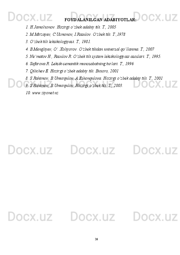 FOYDALANILGAN ADABIYOTLAR:
1. H.Jamolxonov. Hozirgi o’zbek adabiy tili. T., 2005
2. M.Mirzayev, C.Usmonov, I.Rasulov. O’zbek tili.  T.,1978
3. O’zbek tili leksikologiyasi. T., 1981.
4. B.Mengliyev, O’. Xoliyorov. O’zbek tilidan universal qo’llanma. T., 2007
5. Ne’matov H., Rasulov R. O’zbek tili system leksikologiyasi asoslari. T., 1995.
6. Safarova R. Leksik-semantik munosabatning turlari. T., 1996 
7. Qilichev E. Hozirgi o’zbek adabiy tili. Buxoro, 2001
8. S.Rahimov, B.Umurqulov, A.Eshonqulova. Hozirgi o’zbek adabiy tili. T., 2001
9. S.Rahimov, B.Umurqulov. Hozirgi o’zbek tili. T., 2003.
10. www.ziyonet.uz 
26 