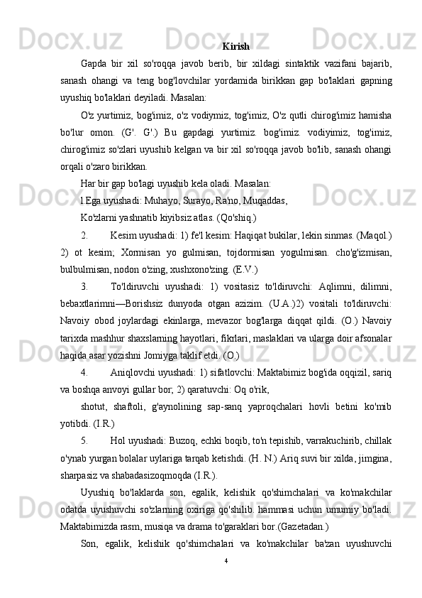 Kirish
Gapda   bir   xil   so'roqqa   javob   berib,   bir   xildagi   sintaktik   vazifani   bajarib,
sanash   ohangi   va   teng   bog'lovchilar   yordamida   birikkan   gap   bo'laklari   gapning
uyushiq bo'laklari deyiladi. Masalan:
O'z yurtimiz, bog'imiz, o'z vodiymiz, tog'imiz, O'z qutli chirog'imiz hamisha
bo'lur   omon.   (G'.   G'.)   Bu   gapdagi   yurtimiz.   bog'imiz.   vodiyimiz,   tog'imiz,
chirog'imiz so'zlari uyushib kelgan va bir xil so'roqqa javob bo'lib, sanash ohangi
orqali o'zaro birikkan.
Har bir gap bo'lagi uyushib kela oladi. Masalan:
l.Ega uyushadi: Muhayo, Surayo, Ra'no, Muqaddas,
Ko'zlarni yashnatib kiyibsiz atlas. (Qo'shiq.)
2. Kesim uyushadi: 1) fe'l kesim: Haqiqat bukilar, lekin sinmas. (Maqol.)
2)   ot   kesim;   Xormisan   yo   gulmisan,   tojdormisan   yogulmisan.   cho'g'izmisan,
bulbulmisan, nodon o'zing, xushxono'zing. (E.V.)
3. To'ldiruvchi   uyushadi:   1)   vositasiz   to'ldiruvchi:   Aqlimni,   dilimni,
bebaxtlarimni—Borishsiz   dunyoda   otgan   azizim.   (U.A.)2)   vositali   to'ldiruvchi:
Navoiy   obod   joylardagi   ekinlarga,   mevazor   bog'larga   diqqat   qildi.   (O.)   Navoiy
tarixda mashhur shaxslarning hayotlari, fikrlari, maslaklari va ularga doir afsonalar
haqida asar yozishni Jomiyga taklif etdi. (O.)
4. Aniqlovchi uyushadi: 1) sifatlovchi: Maktabimiz bog'ida oqqizil, sariq
va boshqa anvoyi gullar bor; 2) qaratuvchi: Oq o'rik,
shotut,   shaftoli,   g'aynolining   sap-sanq   yaproqchalari   hovli   betini   ko'mib
yotibdi. (I.R.)
5. Hol uyushadi: Buzoq, echki boqib, to'n tepishib, varrakuchirib, chillak
o'ynab yurgan bolalar uylariga tarqab ketishdi. (H. N.) Ariq suvi bir xilda, jimgina,
sharpasiz va shabadasizoqmoqda (I.R.).
Uyushiq   bo'laklarda   son,   egalik,   kelishik   qo'shimchalari   va   ko'makchilar
odatda   uyushuvchi   so'zlarning   oxiriga   qo'shilib.   hammasi   uchun   umumiy   bo'ladi.
Maktabimizda rasm, musiqa va drama to'garaklari bor.(Gazetadan.)
Son,   egalik,   kelishik   qo'shimchalari   va   ko'makchilar   ba'zan   uyushuvchi
4 