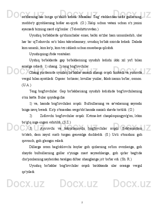 so'zlarning har  biriga  qo'shilib keladi. Masalan:  Tog' etaklaridan nafis  gullarning,
xushbo'y   giyohlarning   hidlar   an-qiydi.   (O.)   Xalqi   uchun   vatani   uchun   o'z   jonini
ayamadi bizning mard o'g'lonlar. (Teleeshittiruvdan.)
Uyushiq bo'laklarda qo'shimchalar  emas, balki so'zlar ham umumlashib, ular
har bir ujTishuvchi so'z bilan takrorlanmay, uvushiq bo'lak oxirida keladi. Dalada
kim unumli, kim ko'p, kim tez ishlash uchun musobaqa qilishdi.
Uyushiqning ifoda vositalari
Uyshiq   bo'laklarda   gap   bo'laklarining   uyushib   kelishi   ikki   xil   yo'l   bilan
amalga oshadi. 1) ohang. 2) teng bog'lovchilar.
Ohang yordamida uyushiq bo'laklar sanash ohangi orqali birikadi va yozuvda
vergul bilan ajratiladi: Oqarar. bo'zarar, lovullar yuzlar, falak zamin bo'lar, osmon.
(U.A.)
Teng   bog'lovchilar.   Gap   bo'laklarining   uyushib   kelishida   bog'lovchilarning
o'rni katta. Bular quyidagicha:
1)   va,   hamda   bog'lovchilari   orqali:   Bulbullarning   va   sa'valarning   sayrashi
bizga zavq beradi. Ko'p o'tmasdan sergo'sht hamda mazali shavla tortildi. (O.)
2) Zidlovchi   bog'lovchilar   orqali:   Ketma-ket   chaqaloqningyo'g'on,   lekin
bo'g'iq inga-ingasi eshitildi. (S.Z.)
3) Ayiruvchi   va   takrorlanuvchi   bog'lovchilar   orqali:   Bektemirdam
to'xtab,   dam   xayol   surib   turgan   generalga   duchkeldi.   (0.)   Uo'z   o'tmishini   goh
quvonch, goh g'amgin esladi.
Dillarga   orom   bag'ishlovchi   kuylar   goh   qizlarning   so'lim   ovozlariga,   goh
shaydo   bulbullarning   gullar   o'yiniga   mast   sayrashlariga,   goh   qirlar   bag'rida
cho'ponlaming naylaridan taralgan dilbar ohanglariga jo'r bo'lar edi. (Sh. R.)
Uyushiq   bo'laklar   bog'lovchilar   orqali   birikkanda   ular   orasiga   vergul
qo'yiladi.
5 