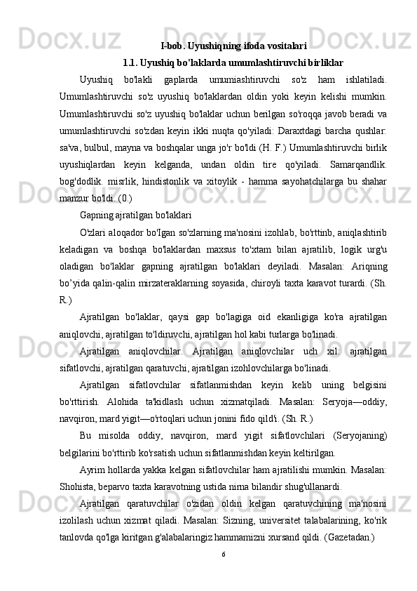 I-bob. Uyushiqning ifoda vositalari
1.1. Uyushiq bo'laklarda umumlashtiruvchi birliklar
Uyushiq   bo'lakli   gaplarda   umumiashtiruvchi   so'z   ham   ishlatiladi.
Umumlashtiruvchi   so'z   uyushiq   bo'laklardan   oldin   yoki   keyin   kelishi   mumkin.
Umumlashtiruvchi so'z uyushiq bo'laklar uchun berilgan so'roqqa javob beradi va
umumlashtiruvchi   so'zdan   keyin   ikki   nuqta   qo'yiladi:   Daraxtdagi   barcha   qushlar:
sa'va, bulbul, mayna va boshqalar unga jo'r bo'ldi (H. F.) Umumlashtiruvchi birlik
uyushiqlardan   keyin   kelganda,   undan   oldin   tire   qo'yiladi.   Samarqandlik.
bog'dodlik.   misrlik,   hindistonlik   va   xitoylik   -   hamma   sayohatchilarga   bu   shahar
manzur bo'ldi. (0.)
Gapning ajratilgan bo'laklari
O'zlari aloqador bo'Igan so'zlarning ma'nosini izohlab, bo'rttinb, aniqlashtirib
keladigan   va   boshqa   bo'laklardan   maxsus   to'xtam   bilan   ajratilib,   logik   urg'u
oladigan   bo'laklar   gapning   ajratilgan   bo'laklari   deyiladi.   Masalan:   Ariqning
bo’yida qalin-qalin mirzateraklarning soyasida, chiroyli taxta karavot turardi. (Sh.
R.)
Ajratilgan   bo'laklar,   qaysi   gap   bo'lagiga   oid   ekanligiga   ko'ra   ajratilgan
aniqlovchi, ajratilgan to'ldiruvchi, ajratilgan hol kabi turlarga bo'linadi.
Ajratilgan   aniqlovchilar.   Ajratilgan   aniqlovchilar   uch   xil:   ajratilgan
sifatlovchi, ajratilgan qaratuvchi, ajratilgan izohlovchilarga bo'linadi.
Ajratilgan   sifatlovchilar   sifatlanmishdan   keyin   kelib   uning   belgisini
bo'rttirish.   Alohida   ta'kidlash   uchun   xizmatqiladi.   Masalan:   Seryoja—oddiy,
navqiron, mard yigit—o'rtoqlari uchun jonini fido qild'i. (Sh. R.)
Bu   misolda   oddiy,   navqiron,   mard   yigit   sifatlovchilari   (Seryojaning)
belgilarini bo'rttirib ko'rsatish uchun sifatlanmishdan keyin keltirilgan.
Ayrim hollarda yakka kelgan sifatlovchilar ham ajratilishi mumkin. Masalan:
Shohista, beparvo taxta karavotning ustida nirna bilandir shug'ullanardi.
Ajratilgan   qaratuvchilar   o'zidan   oldin   kelgan   qaratuvchining   ma'nosini
izolilash   uchun   xizmat   qiladi.   Masalan:   Sizning,   universitet   talabalarining,   ko'rik
tanlovda qo'lga kiritgan g'alabalaringiz hammamizni xursand qildi. (Gazetadan.)
6 