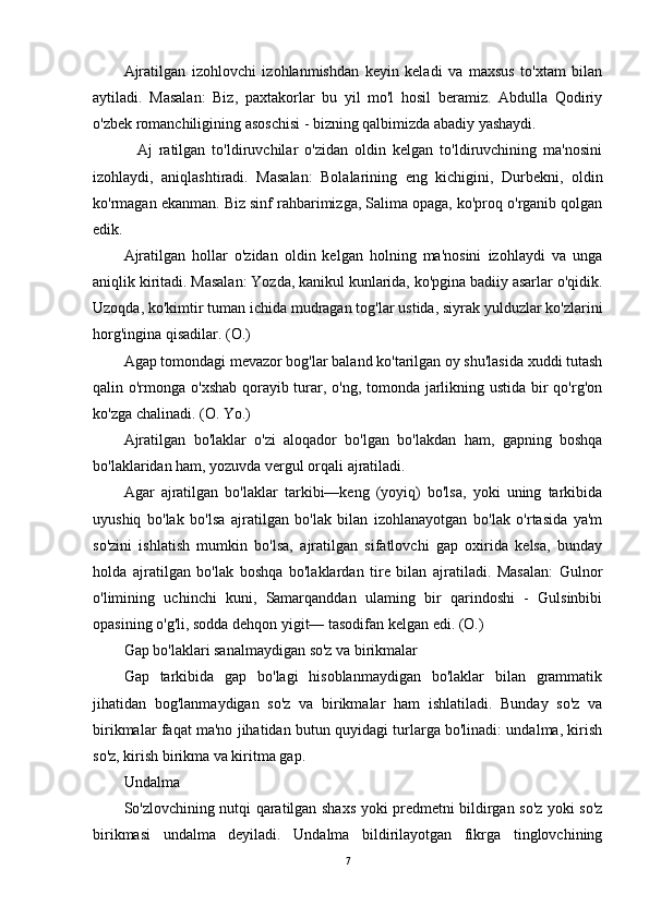 Ajratilgan   izohlovchi   izohlanmishdan   keyin   keladi   va   maxsus   to'xtam   bilan
aytiladi.   Masalan:   Biz,   paxtakorlar   bu   yil   mo'l   hosil   beramiz.   Abdulla   Qodiriy
o'zbek romanchiligining asoschisi - bizning qalbimizda abadiy yashaydi.
    Aj   ratilgan   to'ldiruvchilar   o'zidan   oldin   kelgan   to'ldiruvchining   ma'nosini
izohlaydi,   aniqlashtiradi.   Masalan:   Bolalarining   eng   kichigini,   Durbekni,   oldin
ko'rmagan ekanman. Biz sinf rahbarimizga, Salima opaga, ko'proq o'rganib qolgan
edik.
Ajratilgan   hollar   o'zidan   oldin   kelgan   holning   ma'nosini   izohlaydi   va   unga
aniqlik kiritadi. Masalan: Yozda, kanikul kunlarida, ko'pgina badiiy asarlar o'qidik.
Uzoqda, ko'kimtir tuman ichida mudragan tog'lar ustida, siyrak yulduzlar ko'zlarini
horg'ingina qisadilar. (O.)
Agap tomondagi mevazor bog'lar baland ko'tarilgan oy shu'lasida xuddi tutash
qalin o'rmonga o'xshab qorayib turar, o'ng, tomonda jarlikning ustida bir  qo'rg'on
ko'zga chalinadi. (O. Yo.)
Ajratilgan   bo'laklar   o'zi   aloqador   bo'lgan   bo'lakdan   ham,   gapning   boshqa
bo'laklaridan ham, yozuvda vergul orqali ajratiladi.
Agar   ajratilgan   bo'laklar   tarkibi—keng   (yoyiq)   bo'lsa,   yoki   uning   tarkibida
uyushiq   bo'lak   bo'lsa   ajratilgan   bo'lak   bilan   izohlanayotgan   bo'lak   o'rtasida   ya'm
so'zini   ishlatish   mumkin   bo'lsa,   ajratilgan   sifatlovchi   gap   oxirida   kelsa,   bunday
holda   ajratilgan   bo'lak   boshqa   bo'laklardan   tire   bilan   ajratiladi.   Masalan:   Gulnor
o'limining   uchinchi   kuni,   Samarqanddan   ulaming   bir   qarindoshi   -   Gulsinbibi
opasining o'g'li, sodda dehqon yigit— tasodifan kelgan edi. (O.)
Gap bo'laklari sanalmaydigan so'z va birikmalar
Gap   tarkibida   gap   bo'lagi   hisoblanmaydigan   bo'laklar   bilan   grammatik
jihatidan   bog'lanmaydigan   so'z   va   birikmalar   ham   ishlatiladi.   Bunday   so'z   va
birikmalar faqat ma'no jihatidan butun quyidagi turlarga bo'linadi: undalma, kirish
so'z, kirish birikma va kiritma gap.
Undalma
So'zlovchining nutqi qaratilgan shaxs yoki predmetni bildirgan so'z yoki so'z
birikmasi   undalma   deyiladi.   Undalma   bildirilayotgan   fikrga   tinglovchining
7 