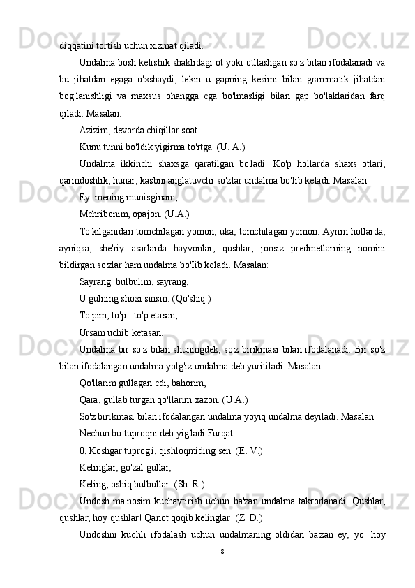 diqqatini tortish uchun xizmat qiladi.
Undalma bosh kelishik shaklidagi ot yoki otllashgan so'z bilan ifodalanadi va
bu   jihatdan   egaga   o'xshaydi,   lekin   u   gapning   kesimi   bilan   grammatik   jihatdan
bog'lanishligi   va   maxsus   ohangga   ega   bo'lmasligi   bilan   gap   bo'laklaridan   farq
qiladi. Masalan:
Azizim, devorda chiqillar soat.
Kunu tunni bo'ldik yigirma to'rtga. (U. A.)
Undalma   ikkinchi   shaxsga   qaratilgan   bo'ladi.   Ko'p   hollarda   shaxs   otlari,
qarindoshlik, hunar, kasbni anglatuvclii so'zlar undalma bo'Iib keladi. Masalan:
Ey. mening munisginam,
Mehribonim, opajon. (U.A.)
To'kilganidan tomchilagan yomon, uka, tomchilagan yomon. Ayrim hollarda,
ayniqsa,   she'riy   asarlarda   hayvonlar,   qushlar,   jonsiz   predmetlarning   nomini
bildirgan so'zlar ham undalma bo'Iib keladi. Masalan:
Sayrang. bulbulim, sayrang,
U gulning shoxi sinsin. (Qo'shiq.)
To'pim, to'p - to'p etasan,
Ursam uchib ketasan.
Undalma bir so'z bilan shuningdek, so'z birikmasi  bilan ifodalanadi. Bir so'z
bilan ifodalangan undalma yolg'iz undalma deb yuritiladi. Masalan:
Qo'llarim gullagan edi, bahorim,
Qara, gullab turgan qo'llarim xazon. (U.A.)
So'z birikmasi bilan ifodalangan undalma yoyiq undalma deyiladi. Masalan:
Nechun bu tuproqni deb yig'ladi Furqat.
0, Koshgar tuprog'i, qishloqmiding sen. (E. V.)
Kelinglar, go'zal gullar,
Keling, oshiq bulbullar. (Sh. R.)
Undosh   ma'nosim   kuchaytirish   uchun   ba'zan   undalma   takrorlanadi:   Qushlar,
qushlar, hoy qushlar! Qanot qoqib kelinglar! (Z. D.)
Undoshni   kuchli   ifodalash   uchun   undalmaning   oldidan   ba'zan   ey,   yo.   hoy
8 