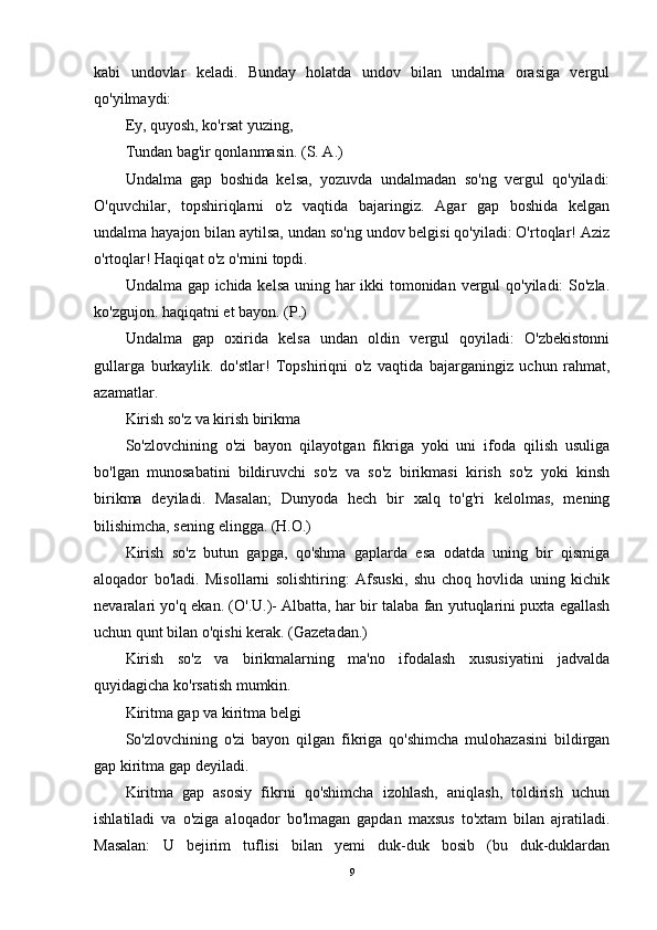 kabi   undovlar   keladi.   Bunday   holatda   undov   bilan   undalma   orasiga   vergul
qo'yilmaydi:
Ey, quyosh, ko'rsat yuzing,
Tundan bag'ir qonlanmasin. (S. A.)
Undalma   gap   boshida   kelsa,   yozuvda   undalmadan   so'ng   vergul   qo'yiladi:
O'quvchilar,   topshiriqlarni   o'z   vaqtida   bajaringiz.   Agar   gap   boshida   kelgan
undalma hayajon bilan aytilsa, undan so'ng undov belgisi qo'yiladi: O'rtoqlar! Aziz
o'rtoqlar! Haqiqat o'z o'rnini topdi.
Undalma gap ichida kelsa  uning har ikki tomonidan vergul  qo'yiladi:  So'zla.
ko'zgujon. haqiqatni et bayon. (P.)
Undalma   gap   oxirida   kelsa   undan   oldin   vergul   qoyiladi:   O'zbekistonni
gullarga   burkaylik.   do'stlar!   Topshiriqni   o'z   vaqtida   bajarganingiz   uchun   rahmat,
azamatlar.
Kirish so'z va kirish birikma
So'zlovchining   o'zi   bayon   qilayotgan   fikriga   yoki   uni   ifoda   qilish   usuliga
bo'lgan   munosabatini   bildiruvchi   so'z   va   so'z   birikmasi   kirish   so'z   yoki   kinsh
birikma   deyiladi.   Masalan;   Dunyoda   hech   bir   xalq   to'g'ri   kelolmas,   mening
bilishimcha, sening elingga. (H.O.)
Kirish   so'z   butun   gapga,   qo'shma   gaplarda   esa   odatda   uning   bir   qismiga
aloqador   bo'ladi.   Misollarni   solishtiring:   Afsuski,   shu   choq   hovlida   uning   kichik
nevaralari yo'q ekan. (O'.U.)- Albatta, har bir talaba fan yutuqlarini puxta egallash
uchun qunt bilan o'qishi kerak. (Gazetadan.)
Kirish   so'z   va   birikmalarning   ma'no   ifodalash   xususiyatini   jadvalda
quyidagicha ko'rsatish mumkin.
Kiritma gap va kiritma belgi
So'zlovchining   o'zi   bayon   qilgan   fikriga   qo'shimcha   mulohazasini   bildirgan
gap kiritma gap deyiladi.
Kiritma   gap   asosiy   fikrni   qo'shimcha   izohlash,   aniqlash,   toldirish   uchun
ishlatiladi   va   o'ziga   aloqador   bo'lmagan   gapdan   maxsus   to'xtam   bilan   ajratiladi.
Masalan:   U   bejirim   tuflisi   bilan   yemi   duk-duk   bosib   (bu   duk-duklardan
9 