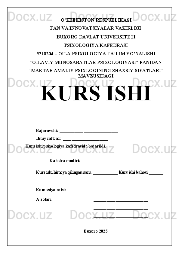 O’ZBEKISTON RESPUBLIKASI
FAN VA INNOVATSIYALAR VAZIRLIGI
BUXORO DAVLAT UNIVERSITETI
PSIXOLOGIYA KAFEDRASI
5210204 – OILA PSIXOLOGIYA TA’LIM YO’NALISHI
“OILAVIY MUNOSABATLAR PSIXOLOGIYASI” FANIDAN
“MAKTAB AMALIY PSIXLOGINING SHAXSIY SIFATLARI ”
MAVZUSIDAGI
KURS ISHI
Bajaruvchi:  ___________________________
Ilmiy rahbar: _____________________
Kurs ishi psixologiya kafedrasida bajarildi.
Kafedra mudiri:Kurs ishi himoya qilingan sana ____________ Kurs ishi bahosi _______
Komissiya raisi: _________________________
A’zolari: _________________________
_________________________
_________________________
Buxoro 2025 