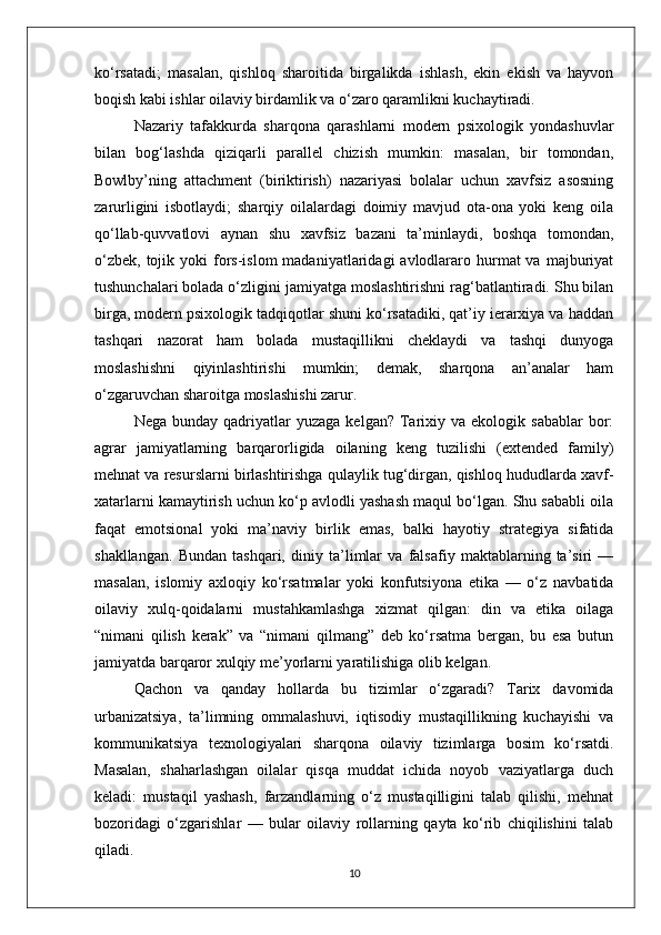 ko‘rsatadi;   masalan,   qishloq   sharoitida   birgalikda   ishlash,   ekin   ekish   va   hayvon
boqish kabi ishlar oilaviy birdamlik va o‘zaro qaramlikni kuchaytiradi.
Nazariy   tafakkurda   sharqona   qarashlarni   modern   psixologik   yondashuvlar
bilan   bog‘lashda   qiziqarli   parallel   chizish   mumkin:   masalan,   bir   tomondan,
Bowlby’ning   attachment   (biriktirish)   nazariyasi   bolalar   uchun   xavfsiz   asosning
zarurligini   isbotlaydi;   sharqiy   oilalardagi   doimiy   mavjud   ota-ona   yoki   keng   oila
qo‘llab-quvvatlovi   aynan   shu   xavfsiz   bazani   ta’minlaydi,   boshqa   tomondan,
o‘zbek,  tojik yoki   fors-islom   madaniyatlaridagi  avlodlararo hurmat  va  majburiyat
tushunchalari bolada o‘zligini jamiyatga moslashtirishni rag‘batlantiradi. Shu bilan
birga, modern psixologik tadqiqotlar shuni ko‘rsatadiki, qat’iy ierarxiya va haddan
tashqari   nazorat   ham   bolada   mustaqillikni   cheklaydi   va   tashqi   dunyoga
moslashishni   qiyinlashtirishi   mumkin;   demak,   sharqona   an’analar   ham
o‘zgaruvchan sharoitga moslashishi zarur.
Nega  bunday  qadriyatlar   yuzaga  kelgan?   Tarixiy  va  ekologik  sabablar  bor:
agrar   jamiyatlarning   barqarorligida   oilaning   keng   tuzilishi   (extended   family)
mehnat va resurslarni birlashtirishga qulaylik tug‘dirgan, qishloq hududlarda xavf-
xatarlarni kamaytirish uchun ko‘p avlodli yashash maqul bo‘lgan. Shu sababli oila
faqat   emotsional   yoki   ma’naviy   birlik   emas,   balki   hayotiy   strategiya   sifatida
shakllangan.   Bundan   tashqari,   diniy   ta’limlar   va   falsafiy   maktablarning   ta’siri   —
masalan,   islomiy   axloqiy   ko‘rsatmalar   yoki   konfutsiyona   etika   —   o‘z   navbatida
oilaviy   xulq-qoidalarni   mustahkamlashga   xizmat   qilgan:   din   va   etika   oilaga
“nimani   qilish   kerak”   va   “nimani   qilmang”   deb   ko‘rsatma   bergan,   bu   esa   butun
jamiyatda barqaror xulqiy me’yorlarni yaratilishiga olib kelgan.
Qachon   va   qanday   hollarda   bu   tizimlar   o‘zgaradi?   Tarix   davomida
urbanizatsiya,   ta’limning   ommalashuvi,   iqtisodiy   mustaqillikning   kuchayishi   va
kommunikatsiya   texnologiyalari   sharqona   oilaviy   tizimlarga   bosim   ko‘rsatdi.
Masalan,   shaharlashgan   oilalar   qisqa   muddat   ichida   noyob   vaziyatlarga   duch
keladi:   mustaqil   yashash,   farzandlarning   o‘z   mustaqilligini   talab   qilishi,   mehnat
bozoridagi   o‘zgarishlar   —   bular   oilaviy   rollarning   qayta   ko‘rib   chiqilishini   talab
qiladi.
10 