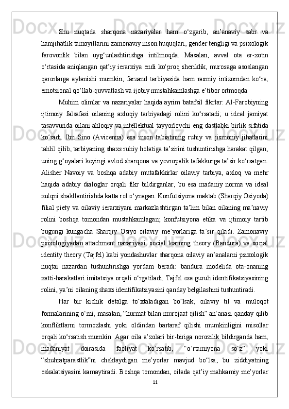 Shu   nuqtada   sharqona   nazariyalar   ham   o‘zgarib,   an’anaviy   sabr   va
hamjihatlik tamoyillarini zamonaviy inson huquqlari, gender tengligi va psixologik
farovonlik   bilan   uyg‘unlashtirishga   intilmoqda.   Masalan,   avval   ota   er-xotin
o‘rtasida aniqlangan qat’iy ierarxiya endi ko‘proq sheriklik, murosaga asoslangan
qarorlarga   aylanishi   mumkin;   farzand   tarbiyasida   ham   rasmiy   intizomdan   ko‘ra,
emotsional qo‘llab-quvvatlash va ijobiy mustahkamlashga e’tibor ortmoqda.
Muhim olimlar va nazariyalar haqida ayrim batafsil  fikrlar: Al-Farobiyning
ijtimoiy   falsafasi   oilaning   axloqiy   tarbiyadagi   rolini   ko‘rsatadi;   u   ideal   jamiyat
tasavvurida oilani ahloqiy va intellektual tayyorlovchi eng dastlabki birlik sifatida
ko‘radi.   Ibn   Sino   (Avicenna)   esa   inson   tabiatining   ruhiy   va   jismoniy   jihatlarini
tahlil qilib, tarbiyaning shaxs ruhiy holatiga ta’sirini tushuntirishga harakat qilgan;
uning g‘oyalari keyingi avlod sharqona va yevropalik tafakkurga ta’sir ko‘rsatgan.
Alisher   Navoiy   va   boshqa   adabiy   mutafakkirlar   oilaviy   tarbiya,   axloq   va   mehr
haqida   adabiy   dialoglar   orqali   fikr   bildirganlar,   bu   esa   madaniy   norma   va   ideal
xulqni shakllantirishda katta rol o‘ynagan. Konfutsiyona maktab (Sharqiy Osiyoda)
filial  piety va oilaviy ierarxiyani  markazlashtirgan  ta’lim  bilan oilaning ma’naviy
rolini   boshqa   tomondan   mustahkamlagan;   konfutsiyona   etika   va   ijtimoiy   tartib
bugungi   kungacha   Sharqiy   Osiyo   oilaviy   me’yorlariga   ta’sir   qiladi.   Zamonaviy
psixologiyadan   attachment   nazariyasi,   social   learning   theory   (Bandura)   va   social
identity theory (Tajfel) kabi yondashuvlar sharqona oilaviy an’analarni psixologik
nuqtai   nazardan   tushuntirishga   yordam   beradi:   bandura   modelida   ota-onaning
xatti-harakatlari imitatsiya orqali o‘rgatiladi, Tajfel esa guruh identifikatsiyasining
rolini, ya’ni oilaning shaxs identifikatsiyasini qanday belgilashini tushuntiradi.
Har   bir   kichik   detalga   to‘xtaladigan   bo‘lsak,   oilaviy   til   va   muloqot
formalarining o‘rni, masalan, “hurmat bilan murojaat qilish” an’anasi qanday qilib
konfliktlarni   tormozlashi   yoki   oldindan   bartaraf   qilishi   mumkinligini   misollar
orqali  ko‘rsatish mumkin. Agar  oila a’zolari bir-biriga norozilik bildirganda ham,
madaniyat   doirasida   faoliyat   ko‘rsatib,   “o‘rtamiyona   so‘z”   yoki
“shuhratparastlik”ni   cheklaydigan   me’yorlar   mavjud   bo‘lsa,   bu   ziddiyatning
eskalatsiyasini  kamaytiradi. Boshqa tomondan, oilada qat’iy mahkamiy me’yorlar
11 