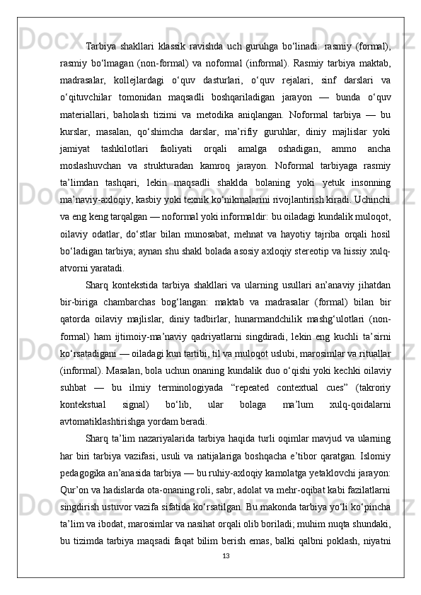 Tarbiya   shakllari   klassik   ravishda   uch   guruhga   bo‘linadi:   rasmiy   (formal),
rasmiy   bo‘lmagan   (non-formal)   va   noformal   (informal).   Rasmiy   tarbiya   maktab,
madrasalar,   kollejlardagi   o‘quv   dasturlari,   o‘quv   rejalari,   sinf   darslari   va
o‘qituvchilar   tomonidan   maqsadli   boshqariladigan   jarayon   —   bunda   o‘quv
materiallari,   baholash   tizimi   va   metodika   aniqlangan.   Noformal   tarbiya   —   bu
kurslar,   masalan,   qo‘shimcha   darslar,   ma’rifiy   guruhlar,   diniy   majlislar   yoki
jamiyat   tashkilotlari   faoliyati   orqali   amalga   oshadigan,   ammo   ancha
moslashuvchan   va   strukturadan   kamroq   jarayon.   Noformal   tarbiyaga   rasmiy
ta’limdan   tashqari,   lekin   maqsadli   shaklda   bolaning   yoki   yetuk   insonning
ma’naviy-axloqiy, kasbiy yoki texnik ko‘nikmalarini rivojlantirish kiradi. Uchinchi
va eng keng tarqalgan — noformal yoki informaldir: bu oiladagi kundalik muloqot,
oilaviy   odatlar,   do‘stlar   bilan   munosabat,   mehnat   va   hayotiy   tajriba   orqali   hosil
bo‘ladigan tarbiya; aynan shu shakl bolada asosiy axloqiy stereotip va hissiy xulq-
atvorni yaratadi.
Sharq   kontekstida   tarbiya   shakllari   va   ularning   usullari   an’anaviy   jihatdan
bir-biriga   chambarchas   bog‘langan:   maktab   va   madrasalar   (formal)   bilan   bir
qatorda   oilaviy   majlislar,   diniy   tadbirlar,   hunarmandchilik   mashg‘ulotlari   (non-
formal)   ham   ijtimoiy-ma’naviy   qadriyatlarni   singdiradi,   lekin   eng   kuchli   ta’sirni
ko‘rsatadigani — oiladagi kun tartibi, til va muloqot uslubi, marosimlar va rituallar
(informal). Masalan, bola uchun onaning kundalik duo o‘qishi yoki kechki oilaviy
suhbat   —   bu   ilmiy   terminologiyada   “repeated   contextual   cues”   (takroriy
kontekstual   signal)   bo‘lib,   ular   bolaga   ma’lum   xulq-qoidalarni
avtomatiklashtirishga yordam beradi.
Sharq ta’lim nazariyalarida tarbiya haqida turli oqimlar mavjud va ularning
har   biri   tarbiya  vazifasi,  usuli  va   natijalariga  boshqacha  e’tibor   qaratgan.   Islomiy
pedagogika an’anasida tarbiya — bu ruhiy-axloqiy kamolatga yetaklovchi jarayon:
Qur’on va hadislarda ota-onaning roli, sabr, adolat va mehr-oqibat kabi fazilatlarni
singdirish ustuvor vazifa sifatida ko‘rsatilgan. Bu makonda tarbiya yo‘li ko‘pincha
ta’lim va ibodat, marosimlar va nasihat orqali olib boriladi; muhim nuqta shundaki,
bu tizimda tarbiya maqsadi  faqat  bilim  berish emas,  balki qalbni  poklash, niyatni
13 