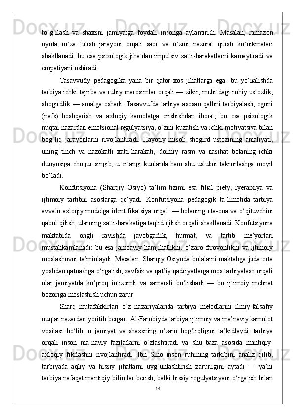 to‘g‘ilash   va   shaxsni   jamiyatga   foydali   insonga   aylantirish.   Masalan,   ramazon
oyida   ro‘za   tutish   jarayoni   orqali   sabr   va   o‘zini   nazorat   qilish   ko‘nikmalari
shakllanadi, bu esa psixologik jihatdan impulsiv xatti-harakatlarni kamaytiradi  va
empatiyani oshiradi.
Tasavvufiy   pedagogika   yana   bir   qator   xos   jihatlarga   ega:   bu   yo‘nalishda
tarbiya ichki tajriba va ruhiy marosimlar orqali — zikir, muhitdagi ruhiy ustozlik,
shogirdlik — amalga oshadi.  Tasavvufda tarbiya asosan  qalbni  tarbiyalash,  egoni
(nafs)   boshqarish   va   axloqiy   kamolatga   erishishdan   iborat;   bu   esa   psixologik
nuqtai nazardan emotsional regulyatsiya, o‘zini kuzatish va ichki motivatsiya bilan
bog‘liq   jarayonlarni   rivojlantiradi.   Hayotiy   misol:   shogird   ustozining   amaliyati,
uning   tinch   va   nazokatli   xatti-harakati,   doimiy   rasm   va   nasihat   bolaning   ichki
dunyosiga   chuqur   singib,   u   ertangi   kunlarda   ham   shu   uslubni   takrorlashga   moyil
bo‘ladi.
Konfutsiyona   (Sharqiy   Osiyo)   ta’lim   tizimi   esa   filial   piety,   iyerarxiya   va
ijtimoiy   tartibni   asoslarga   qo‘yadi.   Konfutsiyona   pedagogik   ta’limotida   tarbiya
avvalo axloqiy modelga identifikatsiya orqali — bolaning ota-ona va o‘qituvchini
qabul qilish, ularning xatti-harakatiga taqlid qilish orqali shakllanadi. Konfutsiyona
maktabida   ongli   ravishda   javobgarlik,   hurmat,   va   tartib   me’yorlari
mustahkamlanadi;   bu  esa   jamoaviy  hamjihatlikni,   o‘zaro   farovonlikni   va   ijtimoiy
moslashuvni  ta’minlaydi. Masalan,  Sharqiy Osiyoda bolalarni  maktabga juda erta
yoshdan qatnashga o‘rgatish, xavfsiz va qat’iy qadriyatlarga mos tarbiyalash orqali
ular   jamiyatda   ko‘proq   intizomli   va   samarali   bo‘lishadi   —   bu   ijtimoiy   mehnat
bozoriga moslashish uchun zarur.
Sharq   mutafakkirlari   o‘z   nazariyalarida   tarbiya   metodlarini   ilmiy-falsafiy
nuqtai nazardan yoritib bergan. Al-Farobiyda tarbiya ijtimoiy va ma’naviy kamolot
vositasi   bo‘lib,   u   jamiyat   va   shaxsning   o‘zaro   bog‘liqligini   ta’kidlaydi:   tarbiya
orqali   inson   ma’naviy   fazilatlarni   o‘zlashtiradi   va   shu   baza   asosida   mantiqiy-
axloqiy   fikrlashni   rivojlantiradi.   Ibn   Sino   inson   ruhining   tarkibini   analiz   qilib,
tarbiyada   aqliy   va   hissiy   jihatlarni   uyg‘unlashtirish   zarurligini   aytadi   —   ya’ni
tarbiya nafaqat mantiqiy bilimlar berish, balki hissiy regulyatsiyani o‘rgatish bilan
14 