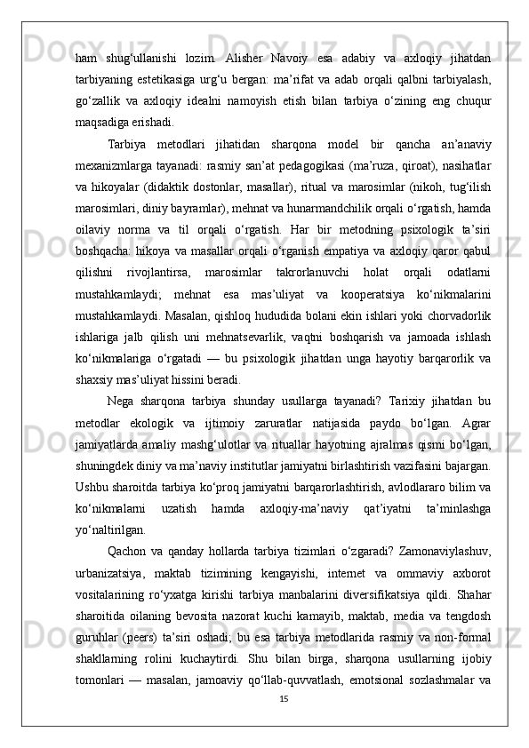 ham   shug‘ullanishi   lozim.   Alisher   Navoiy   esa   adabiy   va   axloqiy   jihatdan
tarbiyaning   estetikasiga   urg‘u   bergan:   ma’rifat   va   adab   orqali   qalbni   tarbiyalash,
go‘zallik   va   axloqiy   idealni   namoyish   etish   bilan   tarbiya   o‘zining   eng   chuqur
maqsadiga erishadi.
Tarbiya   metodlari   jihatidan   sharqona   model   bir   qancha   an’anaviy
mexanizmlarga  tayanadi:   rasmiy   san’at   pedagogikasi   (ma’ruza,   qiroat),  nasihatlar
va   hikoyalar   (didaktik   dostonlar,   masallar),   ritual   va   marosimlar   (nikoh,   tug‘ilish
marosimlari, diniy bayramlar), mehnat va hunarmandchilik orqali o‘rgatish, hamda
oilaviy   norma   va   til   orqali   o‘rgatish.   Har   bir   metodning   psixologik   ta’siri
boshqacha:   hikoya   va   masallar   orqali   o‘rganish   empatiya   va   axloqiy   qaror   qabul
qilishni   rivojlantirsa,   marosimlar   takrorlanuvchi   holat   orqali   odatlarni
mustahkamlaydi;   mehnat   esa   mas’uliyat   va   kooperatsiya   ko‘nikmalarini
mustahkamlaydi. Masalan, qishloq hududida bolani ekin ishlari yoki chorvadorlik
ishlariga   jalb   qilish   uni   mehnatsevarlik,   vaqtni   boshqarish   va   jamoada   ishlash
ko‘nikmalariga   o‘rgatadi   —   bu   psixologik   jihatdan   unga   hayotiy   barqarorlik   va
shaxsiy mas’uliyat hissini beradi.
Nega   sharqona   tarbiya   shunday   usullarga   tayanadi?   Tarixiy   jihatdan   bu
metodlar   ekologik   va   ijtimoiy   zaruratlar   natijasida   paydo   bo‘lgan.   Agrar
jamiyatlarda   amaliy   mashg‘ulotlar   va   rituallar   hayotning   ajralmas   qismi   bo‘lgan,
shuningdek diniy va ma’naviy institutlar jamiyatni birlashtirish vazifasini bajargan.
Ushbu sharoitda tarbiya ko‘proq jamiyatni barqarorlashtirish, avlodlararo bilim va
ko‘nikmalarni   uzatish   hamda   axloqiy-ma’naviy   qat’iyatni   ta’minlashga
yo‘naltirilgan.
Qachon   va   qanday   hollarda   tarbiya   tizimlari   o‘zgaradi?   Zamonaviylashuv,
urbanizatsiya,   maktab   tizimining   kengayishi,   internet   va   ommaviy   axborot
vositalarining   ro‘yxatga   kirishi   tarbiya   manbalarini   diversifikatsiya   qildi.   Shahar
sharoitida   oilaning   bevosita   nazorat   kuchi   kamayib,   maktab,   media   va   tengdosh
guruhlar   (peers)   ta’siri   oshadi;   bu   esa   tarbiya   metodlarida   rasmiy   va   non-formal
shakllarning   rolini   kuchaytirdi.   Shu   bilan   birga,   sharqona   usullarning   ijobiy
tomonlari   —   masalan,   jamoaviy   qo‘llab-quvvatlash,   emotsional   sozlashmalar   va
15 