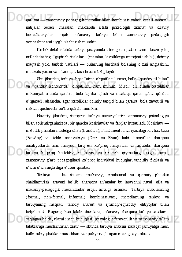 qat’iyat — zamonaviy pedagogik metodlar bilan kombinatsiyalash orqali samarali
natijalar   beradi:   masalan,   maktabda   sifatli   psixologik   xizmat   va   oilaviy
konsultatsiyalar   orqali   an’anaviy   tarbiya   bilan   zamonaviy   pedagogik
yondashuvlarni uyg‘unlashtirish mumkin.
Kichik detal sifatida tarbiya jarayonida tilning roli juda muhim: tasviriy til,
urf-odatlardagi “gapirish shakllari” (masalan, kichiklarga murojaat uslubi), doimiy
maqtash   yoki   tanbeh   usullari   —   bularning   barchasi   bolaning   o‘zini   anglashini,
motivatsiyasini va o‘zini qadrlash hissini belgilaydi.
Shu jihatdan, tarbiya faqat “nima o‘rgatiladi” emas, balki “qanday til bilan”
va   “qanday   kontekstda”   o‘rgatilishi   ham   muhim.   Misol:   bir   oilada   xatoliklar
imkoniyat   sifatida   qaralsa,   bola   tajriba   qilish   va   mustaqil   qaror   qabul   qilishni
o‘rganadi;   aksincha,  agar  xatoliklar   doimiy  tanqid bilan  qaralsa,  bola xavotirli  va
riskdan qochuvchi bo‘lib qolishi mumkin.
Nazariy   jihatdan,   sharqona   tarbiya   nazariyalarini   zamonaviy   psixologiya
bilan solishtirganimizda, bir qancha kesishuvlar va farqlar kuzatiladi. Kesishuv —
metodik jihatdan modelga olish (Bandura), attachment nazariyasidagi xavfsiz baza
(Bowlby)   va   ichki   motivatsiya   (Deci   va   Ryan)   kabi   tamoyillar   sharqona
amaliyotlarda   ham   mavjud;   farq   esa   ko‘proq   maqsadlar   va   uslubda:   sharqona
tarbiya   ko‘proq   kollektiv,   ma’naviy   va   ierarxik   qiymatlarga   urg‘u   bersa,
zamonaviy   g‘arb   pedagogikasi   ko‘proq   individual   huquqlar,   tanqidiy   fikrlash   va
o‘zini o‘zi aniqlashga e’tibor qaratadi.
Tarbiya   —   bu   shaxsni   ma’naviy,   emotsional   va   ijtimoiy   jihatdan
shakllantirish   jarayoni   bo‘lib,   sharqona   an’analar   bu   jarayonni   ritual,   oila   va
madaniy-pedagogik   mexanizmlar   orqali   amalga   oshiradi.   Tarbiya   shakllarining
(formal,   non-formal,   informal)   kombinatsiyasi,   metodlarning   tanlovi   va
tarbiyaning   maqsadi   tarixiy   sharoit   va   ijtimoiy-iqtisodiy   ehtiyojlar   bilan
belgilanadi.   Bugungi   kun   talabi   shundaki,   an’anaviy   sharqona   tarbiya   usullarini
saqlagan holda, ularni inson huquqlari, psixologik farovonlik va zamonaviy ta’lim
talablariga   moslashtirish   zarur   —   shunda   tarbiya   shaxsni   nafaqat   jamiyatga   mos,
balki ruhiy jihatdan mustahkam va ijodiy rivojlangan insonga aylantiradi. 
16 