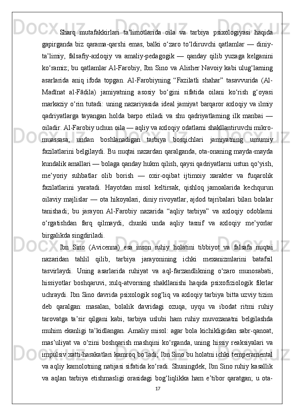 Sharq   mutafakkirlari   ta’limotlarida   oila   va   tarbiya   psixologiyasi   haqida
gapirganda   biz   qarama-qarshi   emas,   balki   o‘zaro   to‘ldiruvchi   qatlamlar   —   diniy-
ta’limiy,   falsafiy-axloqiy   va   amaliy-pedagogik   —   qanday   qilib   yuzaga   kelganini
ko‘ramiz; bu qatlamlar Al-Farobiy, Ibn Sino va Alisher Navoiy kabi ulug‘larning
asarlarida   aniq   ifoda   topgan.   Al-Farobiyning   “Fazilatli   shahar”   tasavvurida   (Al-
Madīnat   al-FādBila)   jamiyatning   asosiy   bo‘gini   sifatida   oilani   ko‘rish   g‘oyasi
markaziy  o‘rin  tutadi:  uning  nazariyasida  ideal  jamiyat   barqaror   axloqiy va  ilmiy
qadriyatlarga   tayangan   holda   barpo   etiladi   va   shu   qadriyatlarning   ilk   manbai   —
oiladir. Al-Farobiy uchun oila — aqliy va axloqiy odatlarni shakllantiruvchi mikro-
muassasa;   undan   boshlanadigan   tarbiya   bosqichlari   jamiyatning   umumiy
fazilatlarini belgilaydi. Bu nuqtai nazardan qaralganda, ota-onaning mayda-mayda
kundalik amallari — bolaga qanday hukm qilish, qaysi qadriyatlarni ustun qo‘yish,
me’yoriy   suhbatlar   olib   borish   —   oxir-oqibat   ijtimoiy   xarakter   va   fuqarolik
fazilatlarini   yaratadi.   Hayotdan   misol   keltirsak,   qishloq   jamoalarida   kechqurun
oilaviy majlislar   — ota  hikoyalari,  diniy rivoyatlar, ajdod  tajribalari  bilan  bolalar
tanishadi;   bu   jarayon   Al-Farobiy   nazarida   “aqliy   tarbiya”   va   axloqiy   odoblarni
o‘rgatishdan   farq   qilmaydi,   chunki   unda   aqliy   tasnif   va   axloqiy   me’yorlar
birgalikda singdiriladi.
Ibn   Sino   (Avicenna)   esa   inson   ruhiy   holatini   tibbiyot   va   falsafa   nuqtai
nazaridan   tahlil   qilib,   tarbiya   jarayonining   ichki   mexanizmlarini   batafsil
tasvirlaydi.   Uning   asarlarida   ruhiyat   va   aql-farzandlikning   o‘zaro   munosabati,
hissiyotlar   boshqaruvi,   xulq-atvorning   shakllanishi   haqida   psixofiziologik   fikrlar
uchraydi. Ibn Sino davrida psixologik sog‘liq va axloqiy tarbiya bitta uzviy tizim
deb   qaralgan:   masalan,   bolalik   davridagi   ozuqa,   uyqu   va   ibodat   ritmi   ruhiy
tarovatga   ta’sir   qilgani   kabi,   tarbiya   uslubi   ham   ruhiy   muvozanatni   belgilashda
muhim   ekanligi   ta’kidlangan.   Amaliy   misol:   agar   bola   kichikligidan   sabr-qanoat,
mas’uliyat   va   o‘zini   boshqarish   mashqini   ko‘rganda,   uning   hissiy   reaksiyalari   va
impulsiv xatti-harakatlari kamroq bo‘ladi; Ibn Sino bu holatni ichki temperamental
va aqliy kamolotning natijasi sifatida ko‘radi. Shuningdek, Ibn Sino ruhiy kasallik
va   aqlan   tarbiya   etishmasligi   orasidagi   bog‘liqlikka   ham   e’tibor   qaratgan;   u   ota-
17 
