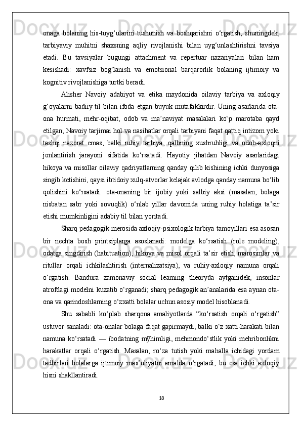 onaga   bolaning   his-tuyg‘ularini   tushunish   va   boshqarishni   o‘rgatish,   shuningdek,
tarbiyaviy   muhitni   shaxsning   aqliy   rivojlanishi   bilan   uyg‘unlashtirishni   tavsiya
etadi.   Bu   tavsiyalar   bugungi   attachment   va   repertuar   nazariyalari   bilan   ham
kesishadi:   xavfsiz   bog‘lanish   va   emotsional   barqarorlik   bolaning   ijtimoiy   va
kognitiv rivojlanishiga turtki beradi.
Alisher   Navoiy   adabiyot   va   etika   maydonida   oilaviy   tarbiya   va   axloqiy
g‘oyalarni   badiiy til  bilan  ifoda  etgan  buyuk mutafakkirdir.  Uning asarlarida  ota-
ona   hurmati,   mehr-oqibat,   odob   va   ma’naviyat   masalalari   ko‘p   marotaba   qayd
etilgan; Navoiy tarjimai hol va nasihatlar orqali tarbiyani faqat qattiq intizom yoki
tashqi   nazorat   emas,   balki   ruhiy   tarbiya,   qalbning   xushruhligi   va   odob-axloqni
jonlantirish   jarayoni   sifatida   ko‘rsatadi.   Hayotiy   jihatdan   Navoiy   asarlaridagi
hikoya va misollar oilaviy qadriyatlarning qanday qilib kishining ichki dunyosiga
singib ketishini, qaysi ibtidoiy xulq-atvorlar kelajak avlodga qanday namuna bo‘lib
qolishini   ko‘rsatadi:   ota-onaning   bir   ijobiy   yoki   salbiy   aksi   (masalan,   bolaga
nisbatan   sabr   yoki   sovuqlik)   o‘nlab   yillar   davomida   uning   ruhiy   holatiga   ta’sir
etishi mumkinligini adabiy til bilan yoritadi.
Sharq pedagogik merosida axloqiy-psixologik tarbiya tamoyillari esa asosan
bir   nechta   bosh   printsiplarga   asoslanadi:   modelga   ko‘rsatish   (role   modeling),
odatga singdirish (habituation), hikoya va misol  orqali ta’sir etish, marosimlar va
ritullar   orqali   ichkilashtirish   (internalizatsiya),   va   ruhiy-axloqiy   namuna   orqali
o‘rgatish.   Bandura   zamonaviy   social   learning   theoryda   aytganidek,   insonlar
atrofdagi modelni kuzatib o‘rganadi; sharq pedagogik an’analarida esa aynan ota-
ona va qarindoshlarning o‘zxatti bolalar uchun asosiy model hisoblanadi.
Shu   sababli   ko‘plab   sharqona   amaliyotlarda   “ko‘rsatish   orqali   o‘rgatish”
ustuvor sanaladi: ota-onalar bolaga faqat gapirmaydi, balki o‘z xatti-harakati bilan
namuna   ko‘rsatadi   —   ibodatning   mўhimligi,   mehmondo‘stlik   yoki   mehribonlikni
harakatlar   orqali   o‘rgatish.   Masalan,   ro‘za   tutish   yoki   mahalla   ichidagi   yordam
tadbirlari   bolalarga   ijtimoiy   mas’uliyatni   amalda   o‘rgatadi,   bu   esa   ichki   axloqiy
hisni shakllantiradi.
18 