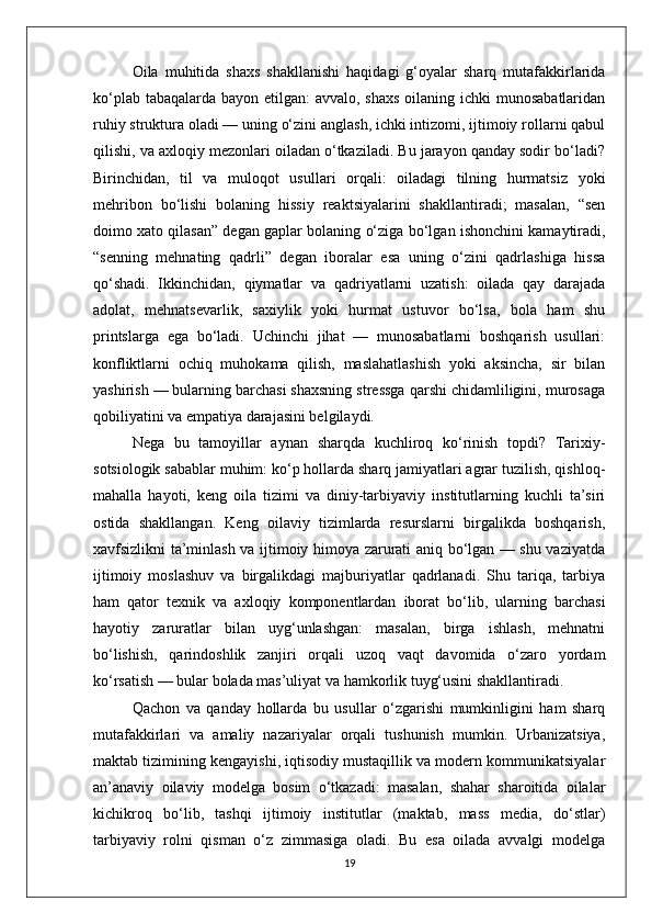 Oila   muhitida   shaxs   shakllanishi   haqidagi   g‘oyalar   sharq   mutafakkirlarida
ko‘plab tabaqalarda bayon etilgan:  avvalo, shaxs oilaning ichki munosabatlaridan
ruhiy struktura oladi — uning o‘zini anglash, ichki intizomi, ijtimoiy rollarni qabul
qilishi, va axloqiy mezonlari oiladan o‘tkaziladi. Bu jarayon qanday sodir bo‘ladi?
Birinchidan,   til   va   muloqot   usullari   orqali:   oiladagi   tilning   hurmatsiz   yoki
mehribon   bo‘lishi   bolaning   hissiy   reaktsiyalarini   shakllantiradi;   masalan,   “sen
doimo xato qilasan” degan gaplar bolaning o‘ziga bo‘lgan ishonchini kamaytiradi,
“senning   mehnating   qadrli”   degan   iboralar   esa   uning   o‘zini   qadrlashiga   hissa
qo‘shadi.   Ikkinchidan,   qiymatlar   va   qadriyatlarni   uzatish:   oilada   qay   darajada
adolat,   mehnatsevarlik,   saxiylik   yoki   hurmat   ustuvor   bo‘lsa,   bola   ham   shu
printslarga   ega   bo‘ladi.   Uchinchi   jihat   —   munosabatlarni   boshqarish   usullari:
konfliktlarni   ochiq   muhokama   qilish,   maslahatlashish   yoki   aksincha,   sir   bilan
yashirish — bularning barchasi shaxsning stressga qarshi chidamliligini, murosaga
qobiliyatini va empatiya darajasini belgilaydi.
Nega   bu   tamoyillar   aynan   sharqda   kuchliroq   ko‘rinish   topdi?   Tarixiy-
sotsiologik sabablar muhim: ko‘p hollarda sharq jamiyatlari agrar tuzilish, qishloq-
mahalla   hayoti,   keng   oila   tizimi   va   diniy-tarbiyaviy   institutlarning   kuchli   ta’siri
ostida   shakllangan.   Keng   oilaviy   tizimlarda   resurslarni   birgalikda   boshqarish,
xavfsizlikni ta’minlash va ijtimoiy himoya zarurati aniq bo‘lgan — shu vaziyatda
ijtimoiy   moslashuv   va   birgalikdagi   majburiyatlar   qadrlanadi.   Shu   tariqa,   tarbiya
ham   qator   texnik   va   axloqiy   komponentlardan   iborat   bo‘lib,   ularning   barchasi
hayotiy   zaruratlar   bilan   uyg‘unlashgan:   masalan,   birga   ishlash,   mehnatni
bo‘lishish,   qarindoshlik   zanjiri   orqali   uzoq   vaqt   davomida   o‘zaro   yordam
ko‘rsatish — bular bolada mas’uliyat va hamkorlik tuyg‘usini shakllantiradi.
Qachon   va   qanday   hollarda   bu   usullar   o‘zgarishi   mumkinligini   ham   sharq
mutafakkirlari   va   amaliy   nazariyalar   orqali   tushunish   mumkin.   Urbanizatsiya,
maktab tizimining kengayishi, iqtisodiy mustaqillik va modern kommunikatsiyalar
an’anaviy   oilaviy   modelga   bosim   o‘tkazadi:   masalan,   shahar   sharoitida   oilalar
kichikroq   bo‘lib,   tashqi   ijtimoiy   institutlar   (maktab,   mass   media,   do‘stlar)
tarbiyaviy   rolni   qisman   o‘z   zimmasiga   oladi.   Bu   esa   oilada   avvalgi   modelga
19 