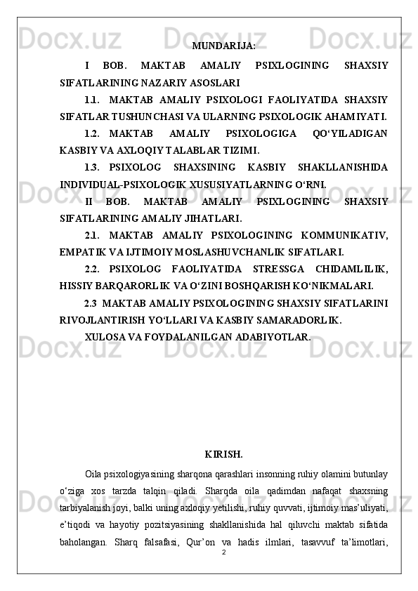 MUNDARIJA:
I   BOB.   MAKTAB   AMALIY   PSIXLOGINING   SHAXSIY
SIFATLARINING NAZARIY ASOSLARI
1.1. MAKTAB   AMALIY   PSIXOLOGI   FAOLIYATIDA   SHAXSIY
SIFATLAR TUSHUNCHASI VA ULARNING PSIXOLOGIK AHAMIYATI.
1.2. MAKTAB   AMALIY   PSIXOLOGIGA   QO‘YILADIGAN
KASBIY VA AXLOQIY TALABLAR TIZIMI.
1.3. PSIXOLOG   SHAXSINING   KASBIY   SHAKLLANISHIDA
INDIVIDUAL-PSIXOLOGIK XUSUSIYATLARNING O‘RNI.
II   BOB.   MAKTAB   AMALIY   PSIXLOGINING   SHAXSIY
SIFATLARINING AMALIY JIHATLARI .
2.1. MAKTAB   AMALIY   PSIXOLOGINING   KOMMUNIKATIV,
EMPATIK VA IJTIMOIY MOSLASHUVCHANLIK SIFATLARI.
2.2. PSIXOLOG   FAOLIYATIDA   STRESSGA   CHIDAMLILIK,
HISSIY BARQARORLIK VA O‘ZINI BOSHQARISH KO‘NIKMALARI.
2.3  MAKTAB AMALIY PSIXOLOGINING SHAXSIY SIFATLARINI
RIVOJLANTIRISH YO‘LLARI VA KASBIY SAMARADORLIK.
XULOSA VA FOYDALANILGAN ADABIYOTLAR.
KIRISH.
Oila psixologiyasining sharqona qarashlari insonning ruhiy olamini butunlay
o‘ziga   xos   tarzda   talqin   qiladi.   Sharqda   oila   qadimdan   nafaqat   shaxsning
tarbiyalanish joyi, balki uning axloqiy yetilishi, ruhiy quvvati, ijtimoiy mas’uliyati,
e’tiqodi   va   hayotiy   pozitsiyasining   shakllanishida   hal   qiluvchi   maktab   sifatida
baholangan.   Sharq   falsafasi,   Qur’on   va   hadis   ilmlari,   tasavvuf   ta’limotlari,
2 