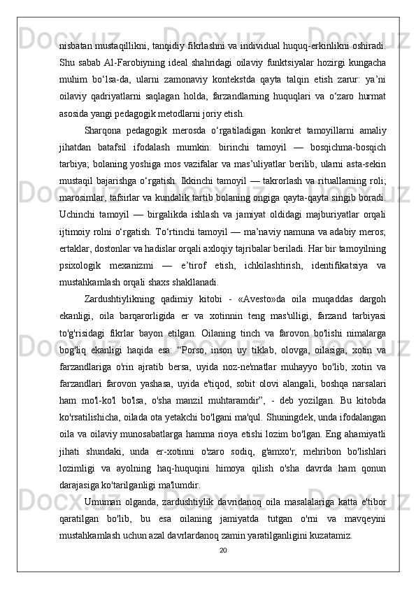 nisbatan mustaqillikni, tanqidiy fikrlashni va individual huquq-erkinlikni oshiradi.
Shu   sabab   Al-Farobiyning   ideal   shahridagi   oilaviy   funktsiyalar   hozirgi   kungacha
muhim   bo‘lsa-da,   ularni   zamonaviy   kontekstda   qayta   talqin   etish   zarur:   ya’ni
oilaviy   qadriyatlarni   saqlagan   holda,   farzandlarning   huquqlari   va   o‘zaro   hurmat
asosida yangi pedagogik metodlarni joriy etish.
Sharqona   pedagogik   merosda   o‘rgatiladigan   konkret   tamoyillarni   amaliy
jihatdan   batafsil   ifodalash   mumkin:   birinchi   tamoyil   —   bosqichma-bosqich
tarbiya;  bolaning yoshiga  mos vazifalar  va mas’uliyatlar  berilib, ularni  asta-sekin
mustaqil  bajarishga  o‘rgatish. Ikkinchi  tamoyil — takrorlash va rituallarning roli;
marosimlar, tafsirlar va kundalik tartib bolaning ongiga qayta-qayta singib boradi.
Uchinchi   tamoyil   —   birgalikda   ishlash   va   jamiyat   oldidagi   majburiyatlar   orqali
ijtimoiy rolni o‘rgatish. To‘rtinchi tamoyil — ma’naviy namuna va adabiy meros;
ertaklar, dostonlar va hadislar orqali axloqiy tajribalar beriladi. Har bir tamoyilning
psixologik   mexanizmi   —   e’tirof   etish,   ichkilashtirish,   identifikatsiya   va
mustahkamlash orqali shaxs shakllanadi.
Zardushtiylikning   qadimiy   kitobi   -   «Avesto»da   oila   muqaddas   dargoh
ekanligi,   oila   barqarorligida   er   va   xotinnin   teng   mas'ulligi,   farzand   tarbiyasi
to'g'risidagi   fikrlar   bayon   etilgan.   Oilaning   tinch   va   farovon   bo'lishi   nimalarga
bog'liq   ekanligi   haqida   esa:   “Porso,   inson   uy   tiklab,   olovga,   oilasiga,   xotin   va
farzandlariga   o'rin   ajratib   bersa,   uyida   noz-ne'matlar   muhayyo   bo'lib,   xotin   va
farzandlari   farovon   yashasa,   uyida   e'tiqod,   sobit   olovi   alangali,   boshqa   narsalari
ham   mo'l-ko'l   bo'lsa,   o'sha   manzil   muhtaramdir”,   -   deb   yozilgan.   Bu   kitobda
ko'rsatilishicha, oilada ota yetakchi bo'lgani ma'qul. Shuningdek, unda ifodalangan
oila va oilaviy munosabatlarga hamma rioya etishi  lozim bo'lgan. Eng ahamiyatli
jihati   shundaki,   unda   er-xotinni   o'zaro   sodiq,   g'amxo'r,   mehribon   bo'lishlari
lozimligi   va   ayolning   haq-huquqini   himoya   qilish   o'sha   davrda   ham   qonun
darajasiga ko'tarilganligi ma'lumdir. 
Umuman   olganda,   zardushtiylik   davridanoq   oila   masalalariga   katta   e'tibor
qaratilgan   bo'lib,   bu   esa   oilaning   jamiyatda   tutgan   o'rni   va   mavqeyini
mustahkamlash uchun azal davrlardanoq zamin yaratilganligini kuzatamiz.
20 