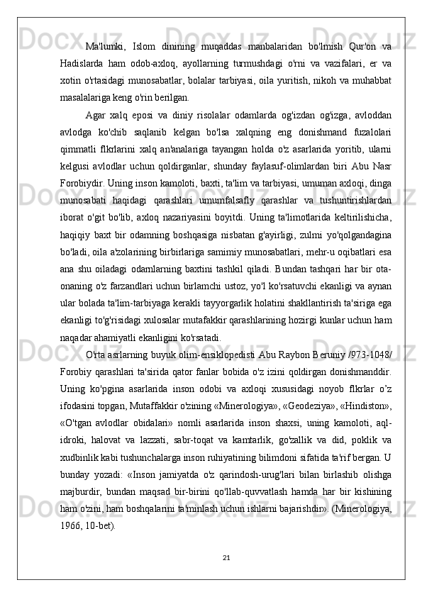 Ma'lumki,   Islom   dinining   muqaddas   manbalaridan   bo'lmish   Qur'on   va
Hadislarda   ham   odob-axloq,   ayollarning   turmushdagi   o'rni   va   vazifalari,   er   va
xotin o'rtasidagi  munosabatlar, bolalar  tarbiyasi, oila yuritish, nikoh va muhabbat
masalalariga keng o'rin berilgan. 
Agar   xalq   eposi   va   diniy   risolalar   odamlarda   og'izdan   og'izga,   avloddan
avlodga   ko'chib   saqlanib   kelgan   bo'lsa   xalqning   eng   donishmand   fuzalolari
qimmatli   flkrlarini   xalq   an'analariga   tayangan   holda   o'z   asarlarida   yoritib,   ularni
kelgusi   avlodlar   uchun   qoldirganlar,   shunday   faylasuf-olimlardan   biri   Abu   Nasr
Forobiydir. Uning inson kamoloti, baxti, ta'lim va tarbiyasi, umuman axloqi, dinga
munosabati   haqidagi   qarashlari   umumfalsafly   qarashlar   va   tushuntirishlardan
iborat   o'git   bo'lib,   axloq   nazariyasini   boyitdi.   Uning   ta'limotlarida   keltirilishicha,
haqiqiy   baxt   bir   odamning   boshqasiga   nisbatan   g'ayirligi,   zulmi   yo'qolgandagina
bo'ladi, oila a'zolarining birbirlariga samimiy munosabatlari, mehr-u oqibatlari esa
ana   shu   oiladagi   odarnlarning   baxtini   tashkil   qiladi.   Bundan   tashqari   har   bir   ota-
onaning o'z farzandlari uchun birlamchi ustoz, yo'l ko'rsatuvchi ekanligi va aynan
ular bolada ta'lim-tarbiyaga kerakli tayyorgarlik holatini shakllantirish ta'siriga ega
ekanligi to'g'risidagi xulosalar mutafakkir qarashlarining hozirgi kunlar uchun ham
naqadar ahamiyatli ekanligini ko'rsatadi.
O'rta asrlarning buyuk olim-ensiklopedisti Abu Raybon Beruniy /973-1048/
Forobiy qarashlari  ta'sirida qator  fanlar bobida o'z izini  qoldirgan donishmanddir.
Uning   ko'pgina   asarlarida   inson   odobi   va   axloqi   xususidagi   noyob   flkrlar   o’z
ifodasini topgan, Mutaffakkir o'zining «Minerologiya», «Geodeziya», «Hindiston»,
«O'tgan   avlodlar   obidalari»   nomli   asarlarida   inson   shaxsi,   uning   kamoloti,   aql-
idroki,   halovat   va   lazzati,   sabr-toqat   va   kamtarlik,   go'zallik   va   did,   poklik   va
xudbinlik kabi tushunchalarga inson ruhiyatining bilimdoni sifatida ta'rif bergan. U
bunday   yozadi:   «Inson   jamiyatda   o'z   qarindosh-urug'lari   bilan   birlashib   olishga
majburdir,   bundan   maqsad   bir-birini   qo'llab-quvvatlash   hamda   har   bir   kishining
ham o'zini, ham boshqalarini ta'minlash uchun ishlarni bajarishdir». (Minerologiya,
1966, 10-bet).
21 