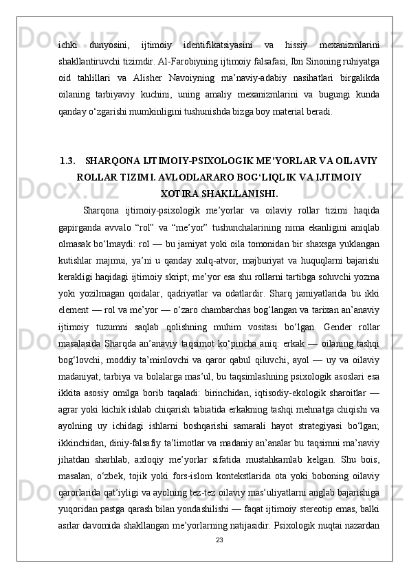 ichki   dunyosini,   ijtimoiy   identifikatsiyasini   va   hissiy   mexanizmlarini
shakllantiruvchi tizimdir. Al-Farobiyning ijtimoiy falsafasi, Ibn Sinoning ruhiyatga
oid   tahlillari   va   Alisher   Navoiyning   ma’naviy-adabiy   nasihatlari   birgalikda
oilaning   tarbiyaviy   kuchini,   uning   amaliy   mexanizmlarini   va   bugungi   kunda
qanday o‘zgarishi mumkinligini tushunishda bizga boy material beradi. 
1.3. SHARQONA IJTIMOIY-PSIXOLOGIK ME’YORLAR VA OILAVIY
ROLLAR TIZIMI. AVLODLARARO BOG‘LIQLIK VA IJTIMOIY
XOTIRA SHAKLLANISHI.
Sharqona   ijtimoiy-psixologik   me’yorlar   va   oilaviy   rollar   tizimi   haqida
gapirganda   avvalo   “rol”   va   “me’yor”   tushunchalarining   nima   ekanligini   aniqlab
olmasak bo‘lmaydi: rol — bu jamiyat yoki oila tomonidan bir shaxsga yuklangan
kutishlar   majmui,   ya’ni   u   qanday   xulq-atvor,   majburiyat   va   huquqlarni   bajarishi
kerakligi haqidagi ijtimoiy skript; me’yor esa shu rollarni tartibga soluvchi yozma
yoki   yozilmagan   qoidalar,   qadriyatlar   va   odatlardir.   Sharq   jamiyatlarida   bu   ikki
element — rol va me’yor — o‘zaro chambarchas bog‘langan va tarixan an’anaviy
ijtimoiy   tuzumni   saqlab   qolishning   muhim   vositasi   bo‘lgan.   Gender   rollar
masalasida   Sharqda   an’anaviy   taqsimot   ko‘pincha   aniq:   erkak   —   oilaning   tashqi
bog‘lovchi,   moddiy   ta’minlovchi   va   qaror   qabul   qiluvchi,   ayol   —   uy   va   oilaviy
madaniyat, tarbiya va bolalarga mas’ul, bu taqsimlashning psixologik asoslari esa
ikkita   asosiy   omilga   borib   taqaladi:   birinchidan,   iqtisodiy-ekologik   sharoitlar   —
agrar yoki kichik ishlab chiqarish tabiatida erkakning tashqi mehnatga chiqishi va
ayolning   uy   ichidagi   ishlarni   boshqarishi   samarali   hayot   strategiyasi   bo‘lgan;
ikkinchidan, diniy-falsafiy ta’limotlar va madaniy an’analar bu taqsimni ma’naviy
jihatdan   sharhlab,   axloqiy   me’yorlar   sifatida   mustahkamlab   kelgan.   Shu   bois,
masalan,   o‘zbek,   tojik   yoki   fors-islom   kontekstlarida   ota   yoki   boboning   oilaviy
qarorlarida qat’iyligi va ayolning tez-tez oilaviy mas’uliyatlarni anglab bajarishiga
yuqoridan pastga qarash bilan yondashilishi — faqat ijtimoiy stereotip emas, balki
asrlar davomida shakllangan me’yorlarning natijasidir. Psixologik nuqtai nazardan
23 