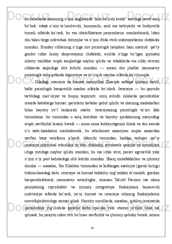 bu holatlarda shaxsning o‘zini anglashida “kim bo‘lishi kerak” savoliga javob aniq
bo‘ladi:   erkak   o‘zini   ta’minlovchi,   himoyachi,   ayol   esa   tarbiyachi   va   hushyorlik
timsoli   sifatida   ko‘radi;   bu   esa   identifikatsiya   jarayonlarini   osonlashtiradi,   lekin
shu bilan birga individual ehtiyojlar va o‘zini ifoda etish imkoniyatlarini cheklashi
mumkin.   Bunday   rollarning   o‘ziga   xos   psixologik   natijalari   ham   mavjud:   qat’iy
gender   rollar   hissiy   ekspressiyani   cheklashi,   ayolda   o‘ziga   bo‘lgan   qiymatni
oilaviy   vazifalar   orqali   aniqlashga   majbur   qilishi   va   erkaklarda   esa   ichki   stressni
ichkarida   saqlashga   olib   kelishi   mumkin   —   aynan   shu   jihatlar   zamonaviy
psixologik tadqiqotlarda depressiya va zo‘riqish manbai sifatida ko‘rilmoqda.
Oiladagi   ierarxiya   va   hurmat   tamoyillari   Sharqda   nafaqat   ijtimoiy   tartib,
balki   psixologik   barqarorlik   manbai   sifatida   ko‘riladi.   Ierarxiya   —   bu   qaysidir
tartibdagi   mas’uliyat   va   huquq   taqsimoti:   uzoq   avlodli   oilalarda   qarindoshlar
orasida kattalarga hurmat, qarorlarni kattalar qabul qilishi va ularning maslahatlari
bilan   hayotiy   yo‘l   tanlanishi   odatiy.   Ierarxiyaning   psixologik   ta’siri   ikki
tomonlama:   bir   tomondan   u   aniq   kutishlar   va   hayotiy   qoidalarning   mavjudligi
orqali xavfsizlik hissini beradi — inson nima kutilayotganini biladi va shu asosda
o‘z   xatti-harakatini   moslashtiradi,   bu   attachment   nazariyasi   nuqtai   nazaridan
xavfsiz   baza   vazifasini   o‘taydi;   ikkinchi   tomondan,   haddan   tashqari   qat’iy
ierarxiya individual erkinlikni zo‘rlab cheklashi, avtokratik qarorlar va norozilikni
ichga   yutishga   majbur   qilishi   mumkin,   bu   esa   ichki   stres,   passiv   agresivlik   yoki
o‘zini  o‘zi  past  baholashga olib kelishi  mumkin. Sharq mutafakkirlari va ijtimoiy
olimlar — masalan, Ibn Khaldun tomonidan ta’kidlangan asabiyya (guruh birligi)
tushunchasidagi kabi, ierarxiya va hurmat tashkiliy uyg‘unlikni ta’minlab, guruhni
barqarorlashtiradi;   zamonaviy   sotsiologlar,   xususan   Talcott   Parsons   esa   oilani
jamiyatning   reproduktiv   va   ijtimoiy   integratsiya   funksiyasini   bajaruvchi
institutsiya   sifatida   ko‘radi,   ya’ni   hurmat   va   ierarxiya   oilaning   funksiyalarini
muvofiqlashtirishga xizmat qiladi. Hayotiy misollarda, masalan, qishloq jamiyatida
qarindoshlar   yig‘ilishida   qarorlar   katta   opa-uka   yoki   otaxon   so‘zlari   bilan   hal
qilinadi; bu jarayon inkor etib bo‘lmas xavfsizlik va ijtimoiy qabulni beradi, ammo
24 