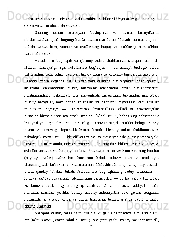 o‘sha qarorlar yoshlarning individual xohishlari bilan ziddiyatga kirganda, mavjud
ierarxiya ularni cheklashi mumkin.
Shuning   uchun   ierarxiyani   boshqarish   va   hurmat   tamoyillarini
moslashuvchan qilish bugungi kunda muhim masala hisoblanadi: hurmat saqlanib
qolishi   uchun   ham,   yoshlar   va   ayollarning   huquq   va   istaklariga   ham   e’tibor
qaratilishi kerak.
Avlodlararo   bog‘liqlik   va   ijtimoiy   xotira   shakllanishi   sharqona   oilalarda
alohida   ahamiyatga   ega:   avlodlararo   bog‘liqlik   —   bu   nafaqat   biologik   avlod
uzluksizligi, balki bilim, qadriyat, tarixiy xotira va kollektiv tajribaning uzatilishi.
Ijtimoiy   xotira   deganda   esa   jamiyat   yoki   oilaning   o‘z   o‘tganini   eslab   qolishi,
an’analar,   qahramonlar,   oilaviy   hikoyalar,   marosimlar   orqali   o‘z   identitetini
mustahkamlashi   tushuniladi.   Bu   jarayonlarda   marosimlar,   bayramlar,   nasihatlar,
oilaviy   hikoyalar,   nom   berish   an’analari   va   qabriston   ziyoratlari   kabi   amallar
muhim   rol   o‘ynaydi   —   ular   xotirani   “materiallash”   qiladi   va   generatsiyalar
o‘rtasida birma-bir  tarjima orqali  uzatiladi. Misol  uchun, bobosining qahramonlik
hikoyasi   yoki   ajdodlar   tomonidan   o‘tgan   sinovlar   haqida   ertaklar   bolaga   oilaviy
g‘urur   va   jamiyatga   tegishlilik   hissini   beradi.   Ijtimoiy   xotira   shakllanishidagi
psixologik   mexanizm   —   identifikatsiya   va   kollektiv   yodlash:   oilaviy   voqea   yoki
bayram takrorlanganda, uning mazmuni bolalar ongida ichkilashtiriladi va keyingi
avlodlar uchun ham “haqiqiy” bo‘ladi. Shu nuqtai nazardan Bourdieu’ning habitus
(hayotiy   odatlar)   tushunchasi   ham   mos   keladi:   oilaviy   xotira   va   madaniyat
shaxsning didi, ko‘nikma va kutilmalarini ichkilashtiradi, natijada u jamiyat ichida
o‘zini   qanday   tutishni   biladi.   Avlodlararo   bog‘liqlikning   ijobiy   tomonlari   —
himoya,   qo‘llab-quvvatlash,   identitetning   barqarorligi   —   bo‘lsa,   salbiy   tomonlari
esa   konservativlik,   o‘zgarishlarga   qarshilik   va   avlodlar   o‘rtasida   ziddiyat   bo‘lishi
mumkin;   masalan,   yoshlar   boshqa   hayotiy   imkoniyatlar   yoki   gender   tenglikka
intilganda,   an’anaviy   xotira   va   uning   talablarini   buzish   sifatida   qabul   qilinishi
ehtimoli mavjud.
Sharqona oilaviy rollar tizimi esa o‘z ichiga bir qator maxsus rollarni oladi:
ota   (ta’minlovchi,   qaror   qabul   qiluvchi),   ona   (tarbiyachi,   uy-joy   boshqaruvchisi),
25 
