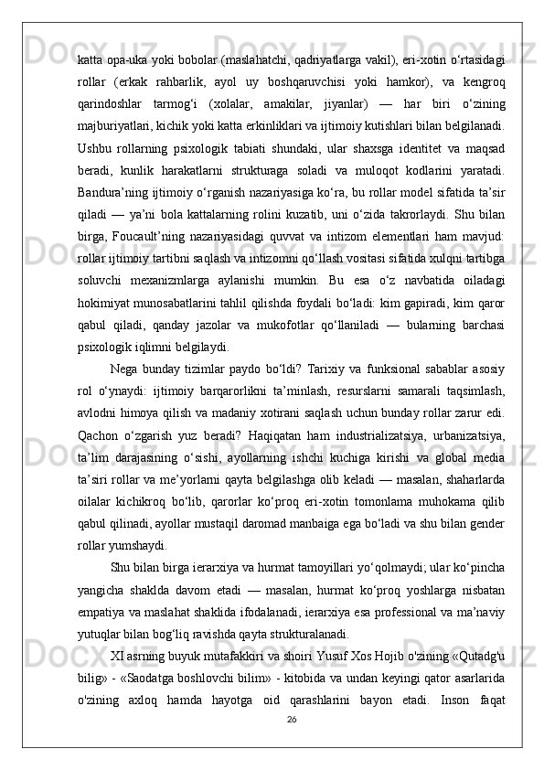 katta opa-uka yoki bobolar (maslahatchi, qadriyatlarga vakil), eri-xotin o‘rtasidagi
rollar   (erkak   rahbarlik,   ayol   uy   boshqaruvchisi   yoki   hamkor),   va   kengroq
qarindoshlar   tarmog‘i   (xolalar,   amakilar,   jiyanlar)   —   har   biri   o‘zining
majburiyatlari, kichik yoki katta erkinliklari va ijtimoiy kutishlari bilan belgilanadi.
Ushbu   rollarning   psixologik   tabiati   shundaki,   ular   shaxsga   identitet   va   maqsad
beradi,   kunlik   harakatlarni   strukturaga   soladi   va   muloqot   kodlarini   yaratadi.
Bandura’ning ijtimoiy o‘rganish nazariyasiga ko‘ra, bu rollar model sifatida ta’sir
qiladi   —   ya’ni   bola   kattalarning   rolini   kuzatib,   uni   o‘zida   takrorlaydi.   Shu   bilan
birga,   Foucault’ning   nazariyasidagi   quvvat   va   intizom   elementlari   ham   mavjud:
rollar ijtimoiy tartibni saqlash va intizomni qo‘llash vositasi sifatida xulqni tartibga
soluvchi   mexanizmlarga   aylanishi   mumkin.   Bu   esa   o‘z   navbatida   oiladagi
hokimiyat munosabatlarini tahlil qilishda foydali bo‘ladi: kim gapiradi, kim qaror
qabul   qiladi,   qanday   jazolar   va   mukofotlar   qo‘llaniladi   —   bularning   barchasi
psixologik iqlimni belgilaydi.
Nega   bunday   tizimlar   paydo   bo‘ldi?   Tarixiy   va   funksional   sabablar   asosiy
rol   o‘ynaydi:   ijtimoiy   barqarorlikni   ta’minlash,   resurslarni   samarali   taqsimlash,
avlodni himoya qilish va madaniy xotirani saqlash uchun bunday rollar zarur edi.
Qachon   o‘zgarish   yuz   beradi?   Haqiqatan   ham   industrializatsiya,   urbanizatsiya,
ta’lim   darajasining   o‘sishi,   ayollarning   ishchi   kuchiga   kirishi   va   global   media
ta’siri rollar va me’yorlarni qayta belgilashga olib keladi — masalan, shaharlarda
oilalar   kichikroq   bo‘lib,   qarorlar   ko‘proq   eri-xotin   tomonlama   muhokama   qilib
qabul qilinadi, ayollar mustaqil daromad manbaiga ega bo‘ladi va shu bilan gender
rollar yumshaydi.
Shu bilan birga ierarxiya va hurmat tamoyillari yo‘qolmaydi; ular ko‘pincha
yangicha   shaklda   davom   etadi   —   masalan,   hurmat   ko‘proq   yoshlarga   nisbatan
empatiya va maslahat shaklida ifodalanadi, ierarxiya esa professional va ma’naviy
yutuqlar bilan bog‘liq ravishda qayta strukturalanadi.
XI asrning buyuk mutafakkiri va shoiri Yusuf Xos Hojib o'zining «Qutadg'u
bilig» - «Saodatga boshlovchi bilim» - kitobida va undan keyingi qator asarlarida
o'zining   axloq   hamda   hayotga   oid   qarashlarini   bayon   etadi.   Inson   faqat
26 