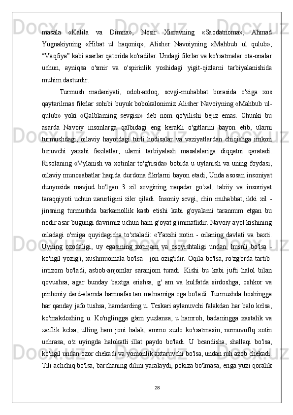 masala   «Kalila   va   Dimna»,   Nosir   Xisravning   «Saodatnoma»,   Ahmad
Yugnakiyning   «Hibat   ul   haqoniq»,   Alisher   Navoiyning   «Mahbub   ul   qulub»,
“Vaqfiya” kabi asarlar qatorida ko'radilar. Undagi fikrlar va ko'rsatmalar ota-onalar
uchun,   ayniqsa   o'smir   va   o'spirinlik   yoshidagi   yigit-qizlarni   tarbiyalanishida
muhim dasturdir.
Turmush   madaniyati,   odob-axloq,   sevgi-muhabbat   borasida   o'ziga   xos
qaytarilmas fikrlar sohibi buyuk bobokalonimiz Alisher Navoiyning «Mahbub ul-
qulub»   yoki   «Qalblarning   sevgisi»   deb   nom   qo'yilishi   bejiz   emas.   Chunki   bu
asarda   Navoiy   insonlarga   qalbidagi   eng   kerakli   o'gitlarini   bayon   etib,   ularni
turmushdagi,   oilaviy   hayotdagi   turli   hodisalar   va   vaziyatlardan   chiqishga   imkon
beruvchi   yaxshi   fazilatlar,   ularni   tarbiyalash   masalalariga   diqqatni   qaratadi.
Risolaning  «Vylanish va xotinlar  to'g'risida» bobida u uylanish  va uning foydasi,
oilaviy munosabatlar haqida durdona flkrlarni bayon etadi, Unda asosan insoniyat
dunyosida   mavjud   bo'lgan   3   xil   sevgining   naqadar   go'zal,   tabiiy   va   insoniyat
taraqqiyoti   uchun   zarurligini   zikr   qiladi.   Insoniy   sevgi,   chin   muhabbat,   ikki   xil   -
jinsning   turmushda   barkamollik   kasb   etishi   kabi   g'oyalarni   tarannum   etgan   bu
nodir asar bugungi davrimiz uchun ham g'oyat g'immatlidir. Navoiy ayol kishining
oiladagi   o'rniga   quyidagicha   to'xtaladi:   «Yaxshi   xotin   -   oilaning   davlati   va   baxti.
Uyning   ozodaligi,   uy   egasining   xotirjam   va   osoyishtaligi   undan,   husnli   bo'lsa   -
ko'ngil   yozig'i,  xushmuomala   bo'lsa   -  jon  ozig'idir.  Oqila  bo'lsa,   ro'zg'orda   tartib-
intizom   bo'ladi,   asbob-anjomlar   saranjom   turadi.   Kishi   bu   kabi   jufti   halol   bilan
qovushsa,   agar   bunday   baxtga   erishsa,   g'   am   va   kulfatda   sirdoshga,   oshkor   va
pinhoniy dard-alamda hamnafas tan mahramiga ega bo'ladi. Turmushda boshingga
har qanday jafo tushsa, hamdarding u. Teskari aylanuvchi falakdan har balo kelsa,
ko'makdoshing   u.   Ko'nglingga   g'am   yuzlansa,   u   hamroh,   badaningga   xastalik   va
zaiflik   kelsa,   ulling   ham   joni   halak,   ammo   xudo   ko'rsatmasin,   nomuvoflq   xotin
uchrasa,   o'z   uyingda   halokatli   illat   paydo   bo'ladi.   U   beandisha,   shallaqi   bo'lsa,
ko'ngil undan ozor chekadi va yomonlik axtaruvchi bo'lsa, undan ruh azob chekadi.
Tili achchiq bo'lsa, barchaning dilini yaralaydi, pokiza bo'lmasa, eriga yuzi qoralik
28 