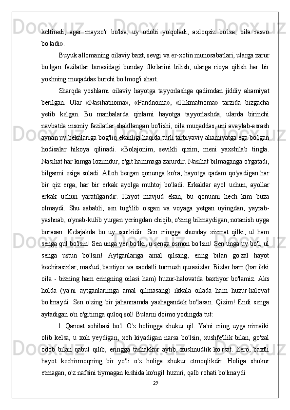 keltiradi,   agar   mayxo'r   bo'lsa,   uy   odobi   yo'qoladi,   axloqsiz   bo'lsa,   oila   rasvo
bo'ladi». 
Buyuk allomaning oilaviy baxt, sevgi va er-xotin munosabatlari, ularga zarur
bo'lgan   fazilatlar   borasidagi   bunday   flkrlarini   bilish,   ularga   rioya   qilish   har   bir
yoshning muqaddas burchi bo'lmog'i shart.
Sharqda   yoshlarni   oilaviy   hayotga   tayyorlashga   qadimdan   jiddiy   ahamiyat
berilgan.   Ular   «Nasihatnoma»,   «Pandnoma»,   «Hikmatnoma»   tarzida   bizgacha
yetib   kelgan.   Bu   manbalarda   qizlarni   hayotga   tayyorlashda,   ularda   birinchi
navbatda insoniy fazilatlar shakllangan bo'lishi, oila muqaddas, uni avaylab-asrash
aynan uy bekalariga bog'liq ekanligi haqida turli tarbiyaviy ahamiyatga ega bo'lgan
hodisalar   hikoya   qilinadi.   «Bolajonim,   sevikli   qizim,   meni   yaxshilab   tingla.
Nasihat har kimga lozimdur, o'git hammaga zarurdir. Nasihat bilmaganga o'rgatadi,
bilganni esiga soladi. Alloh bergan qonunga ko'ra, hayotga qadam qo'yadigan har
bir   qiz   erga,   har   bir   erkak   ayolga   muhtoj   bo'ladi.   Erkaklar   ayol   uchun,   ayollar
erkak   uchun   yaratilgandir.   Hayot   mavjud   ekan,   bu   qonunni   hech   kim   buza
olmaydi.   Shu   sababli,   sen   tug'ilib   o'sgan   va   voyaga   yetgan   uyingdan,   yayrab-
yashnab, o'ynab-kulib yurgan yeringdan chiqib, o'zing bilmaydigan, notanish uyga
borasan.   Kelajakda   bu   uy   senikidir.   Sen   eringga   shunday   xizmat   qilki,   ul   ham
senga qul bo'lsin! Sen unga yer bo'lki, u senga osmon bo'lsin! Sen unga uy bo'l, ul
senga   ustun   bo'lsin!   Aytganlariga   amal   qilsang,   ering   bilan   go'zal   hayot
kechirasizlar, mas'ud, baxtiyor va saodatli turmush qurasizlar. Bizlar ham (har ikki
oila   -   bizning   ham   eringning   oilasi   ham)   huzur-halovatda   baxtiyor   bo'lamiz.   Aks
holda   (ya'ni   aytganlarimga   amal   qilmasang)   ikkala   oilada   ham   huzur-halovat
bo'lmaydi.   Sen   o'zing   bir   jahannamda   yashagandek   bo'lasan.   Qizim!   Endi   senga
aytadigan o'n o'gitimga quloq sol! Bularni doimo yodingda tut:
l.   Qanoat   sohibasi   bo'l.   O'z   holingga   shukur   qil.   Ya'ni   ering   uyga   nimaiki
olib   kelsa,   u   xoh   yeydigan,   xoh   kiyadigan   narsa   bo'lsin,   xushfe'llik   bilan,   go'zal
odob   bilan   qabul   qilib,   eringga   tashakkur   aytib,   xushnudlik   ko'rsat.   Zero,   baxtli
hayot   kechirmoqning   bir   yo'li   o'z   holiga   shukur   etmoqlikdir.   Holiga   shukur
etmagan, o'z nafsini tiymagan kishida ko'ngil huzuri, qalb rohati bo'lmaydi.
29 