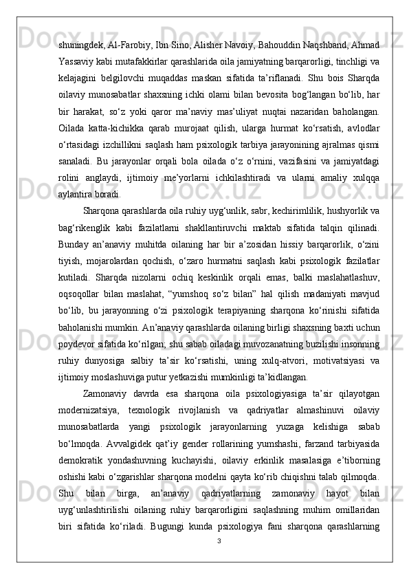 shuningdek, Al-Farobiy, Ibn Sino, Alisher Navoiy, Bahouddin Naqshband, Ahmad
Yassaviy kabi mutafakkirlar qarashlarida oila jamiyatning barqarorligi, tinchligi va
kelajagini   belgilovchi   muqaddas   maskan   sifatida   ta’riflanadi.   Shu   bois   Sharqda
oilaviy  munosabatlar  shaxsning  ichki  olami  bilan  bevosita   bog‘langan   bo‘lib,  har
bir   harakat,   so‘z   yoki   qaror   ma’naviy   mas’uliyat   nuqtai   nazaridan   baholangan.
Oilada   katta-kichikka   qarab   murojaat   qilish,   ularga   hurmat   ko‘rsatish,   avlodlar
o‘rtasidagi  izchillikni  saqlash  ham psixologik tarbiya jarayonining ajralmas qismi
sanaladi.   Bu   jarayonlar   orqali   bola   oilada   o‘z   o‘rnini,   vazifasini   va   jamiyatdagi
rolini   anglaydi,   ijtimoiy   me’yorlarni   ichkilashtiradi   va   ularni   amaliy   xulqqa
aylantira boradi.
Sharqona qarashlarda oila ruhiy uyg‘unlik, sabr, kechirimlilik, hushyorlik va
bag‘rikenglik   kabi   fazilatlarni   shakllantiruvchi   maktab   sifatida   talqin   qilinadi.
Bunday   an’anaviy   muhitda   oilaning   har   bir   a’zosidan   hissiy   barqarorlik,   o‘zini
tiyish,   mojarolardan   qochish,   o‘zaro   hurmatni   saqlash   kabi   psixologik   fazilatlar
kutiladi.   Sharqda   nizolarni   ochiq   keskinlik   orqali   emas,   balki   maslahatlashuv,
oqsoqollar   bilan   maslahat,   “yumshoq   so‘z   bilan”   hal   qilish   madaniyati   mavjud
bo‘lib,   bu   jarayonning   o‘zi   psixologik   terapiyaning   sharqona   ko‘rinishi   sifatida
baholanishi mumkin. An’anaviy qarashlarda oilaning birligi shaxsning baxti uchun
poydevor sifatida ko‘rilgan; shu sabab oiladagi muvozanatning buzilishi insonning
ruhiy   dunyosiga   salbiy   ta’sir   ko‘rsatishi,   uning   xulq-atvori,   motivatsiyasi   va
ijtimoiy moslashuviga putur yetkazishi mumkinligi ta’kidlangan.
Zamonaviy   davrda   esa   sharqona   oila   psixologiyasiga   ta’sir   qilayotgan
modernizatsiya,   texnologik   rivojlanish   va   qadriyatlar   almashinuvi   oilaviy
munosabatlarda   yangi   psixologik   jarayonlarning   yuzaga   kelishiga   sabab
bo‘lmoqda.   Avvalgidek   qat’iy   gender   rollarining   yumshashi,   farzand   tarbiyasida
demokratik   yondashuvning   kuchayishi,   oilaviy   erkinlik   masalasiga   e’tiborning
oshishi kabi o‘zgarishlar sharqona modelni qayta ko‘rib chiqishni talab qilmoqda.
Shu   bilan   birga,   an’anaviy   qadriyatlarning   zamonaviy   hayot   bilan
uyg‘unlashtirilishi   oilaning   ruhiy   barqarorligini   saqlashning   muhim   omillaridan
biri   sifatida   ko‘riladi.   Bugungi   kunda   psixologiya   fani   sharqona   qarashlarning
3 