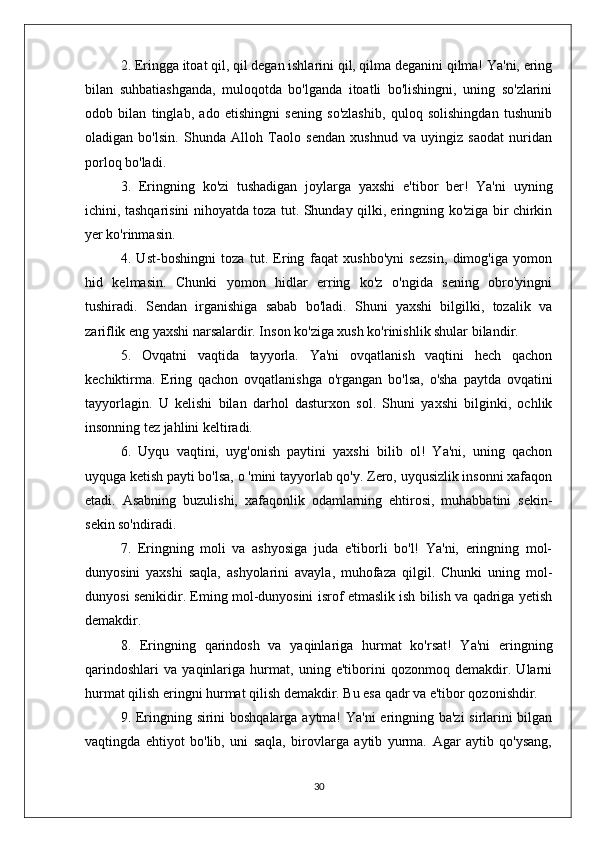 2. Eringga itoat qil, qil degan ishlarini qil, qilma deganini qilma! Ya'ni, ering
bilan   suhbatiashganda,   muloqotda   bo'lganda   itoatli   bo'lishingni,   uning   so'zlarini
odob   bilan   tinglab,   ado   etishingni   sening   so'zlashib,   quloq   solishingdan   tushunib
oladigan   bo'lsin.   Shunda   Alloh   Taolo   sendan   xushnud   va   uyingiz   saodat   nuridan
porloq bo'ladi.
3.   Eringning   ko'zi   tushadigan   joylarga   yaxshi   e'tibor   ber!   Ya'ni   uyning
ichini, tashqarisini nihoyatda toza tut. Shunday qilki, eringning ko'ziga bir chirkin
yer ko'rinmasin.
4.   Ust-boshingni   toza   tut.   Ering   faqat   xushbo'yni   sezsin,   dimog'iga   yomon
hid   kelmasin.   Chunki   yomon   hidlar   erring   ko'z   o'ngida   sening   obro'yingni
tushiradi.   Sendan   irganishiga   sabab   bo'ladi.   Shuni   yaxshi   bilgilki,   tozalik   va
zariflik eng yaxshi narsalardir. Inson ko'ziga xush ko'rinishlik shular bilandir.
5.   Ovqatni   vaqtida   tayyorla.   Ya'ni   ovqatlanish   vaqtini   hech   qachon
kechiktirma.   Ering   qachon   ovqatlanishga   o'rgangan   bo'lsa,   o'sha   paytda   ovqatini
tayyorlagin.   U   kelishi   bilan   darhol   dasturxon   sol.   Shuni   yaxshi   bilginki,   ochlik
insonning tez jahlini keltiradi.
6.   Uyqu   vaqtini,   uyg'onish   paytini   yaxshi   bilib   ol!   Ya'ni,   uning   qachon
uyquga ketish payti bo'lsa, o 'mini tayyorlab qo'y. Zero, uyqusizlik insonni xafaqon
etadi.   Asabning   buzulishi,   xafaqonlik   odamlarning   ehtirosi,   muhabbatini   sekin-
sekin so'ndiradi.
7.   Eringning   moli   va   ashyosiga   juda   e'tiborli   bo'l!   Ya'ni,   eringning   mol-
dunyosini   yaxshi   saqla,   ashyolarini   avayla,   muhofaza   qilgil.   Chunki   uning   mol-
dunyosi senikidir. Eming mol-dunyosini isrof etmaslik ish bilish va qadriga yetish
demakdir.
8.   Eringning   qarindosh   va   yaqinlariga   hurmat   ko'rsat!   Ya'ni   eringning
qarindoshlari   va   yaqinlariga   hurmat,   uning   e'tiborini   qozonmoq   demakdir.   Ularni
hurmat qilish eringni hurmat qilish demakdir. Bu esa qadr va e'tibor qozonishdir.
9. Eringning sirini boshqalarga aytma! Ya'ni  eringning ba'zi  sirlarini bilgan
vaqtingda   ehtiyot   bo'lib,   uni   saqla,   birovlarga   aytib   yurma.   Agar   aytib   qo'ysang,
30 