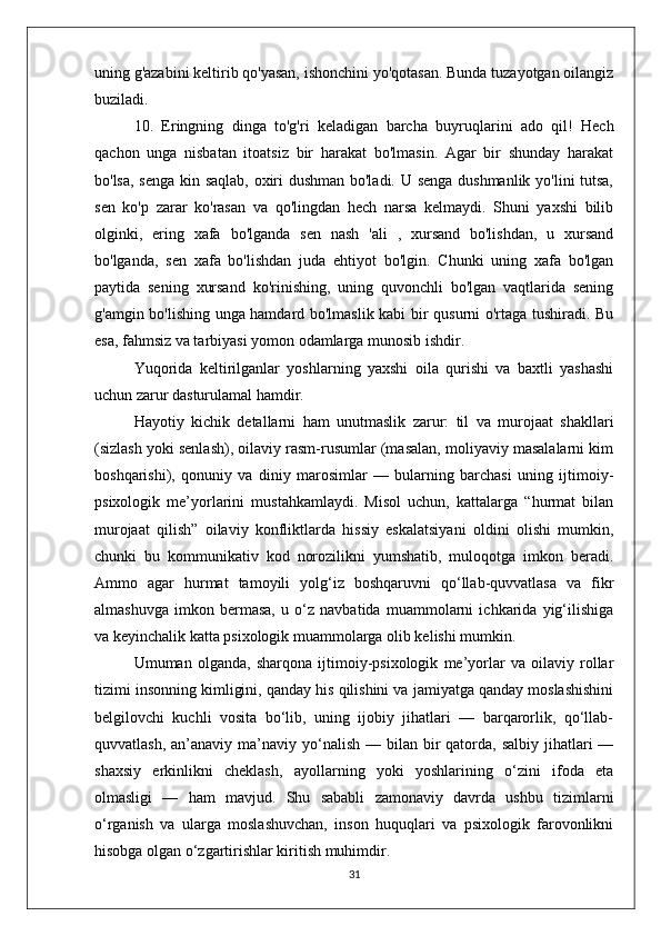 uning g'azabini keltirib qo'yasan, ishonchini yo'qotasan. Bunda tuzayotgan oilangiz
buziladi.
10.   Eringning   dinga   to'g'ri   keladigan   barcha   buyruqlarini   ado   qil!   Hech
qachon   unga   nisbatan   itoatsiz   bir   harakat   bo'lmasin.   Agar   bir   shunday   harakat
bo'lsa, senga kin saqlab, oxiri dushman bo'ladi. U senga dushmanlik yo'lini tutsa,
sen   ko'p   zarar   ko'rasan   va   qo'lingdan   hech   narsa   kelmaydi.   Shuni   yaxshi   bilib
olginki,   ering   xafa   bo'lganda   sen   nash   'ali   ,   xursand   bo'lishdan,   u   xursand
bo'lganda,   sen   xafa   bo'lishdan   juda   ehtiyot   bo'lgin.   Chunki   uning   xafa   bo'lgan
paytida   sening   xursand   ko'rinishing,   uning   quvonchli   bo'lgan   vaqtlarida   sening
g'amgin bo'lishing unga hamdard bo'lmaslik kabi bir qusurni o'rtaga tushiradi. Bu
esa, fahmsiz va tarbiyasi yomon odamlarga munosib ishdir.
Yuqorida   keltirilganlar   yoshlarning   yaxshi   oila   qurishi   va   baxtli   yashashi
uchun zarur dasturulamal hamdir.
Hayotiy   kichik   detallarni   ham   unutmaslik   zarur:   til   va   murojaat   shakllari
(sizlash yoki senlash), oilaviy rasm-rusumlar (masalan, moliyaviy masalalarni kim
boshqarishi),   qonuniy   va   diniy   marosimlar   —   bularning   barchasi   uning   ijtimoiy-
psixologik   me’yorlarini   mustahkamlaydi.   Misol   uchun,   kattalarga   “hurmat   bilan
murojaat   qilish”   oilaviy   konfliktlarda   hissiy   eskalatsiyani   oldini   olishi   mumkin,
chunki   bu   kommunikativ   kod   norozilikni   yumshatib,   muloqotga   imkon   beradi.
Ammo   agar   hurmat   tamoyili   yolg‘iz   boshqaruvni   qo‘llab-quvvatlasa   va   fikr
almashuvga   imkon   bermasa,   u   o‘z   navbatida   muammolarni   ichkarida   yig‘ilishiga
va keyinchalik katta psixologik muammolarga olib kelishi mumkin.
Umuman   olganda,   sharqona   ijtimoiy-psixologik   me’yorlar   va   oilaviy   rollar
tizimi insonning kimligini, qanday his qilishini va jamiyatga qanday moslashishini
belgilovchi   kuchli   vosita   bo‘lib,   uning   ijobiy   jihatlari   —   barqarorlik,   qo‘llab-
quvvatlash,  an’anaviy ma’naviy  yo‘nalish  —  bilan bir  qatorda,  salbiy  jihatlari   —
shaxsiy   erkinlikni   cheklash,   ayollarning   yoki   yoshlarining   o‘zini   ifoda   eta
olmasligi   —   ham   mavjud.   Shu   sababli   zamonaviy   davrda   ushbu   tizimlarni
o‘rganish   va   ularga   moslashuvchan,   inson   huquqlari   va   psixologik   farovonlikni
hisobga olgan o‘zgartirishlar kiritish muhimdir.
31 