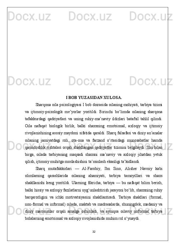 I BOB YUZASIDAN XULOSA.
Sharqona oila psixologiyasi I bob doirasida oilaning mohiyati, tarbiya tizimi
va   ijtimoiy-psixologik   me’yorlar   yoritildi.   Birinchi   bo‘limda   oilaning   sharqona
tafakkurdagi   qadriyatlari   va   uning   ruhiy-ma’naviy   ildizlari   batafsil   tahlil   qilindi.
Oila   nafaqat   biologik   birlik,   balki   shaxsning   emotsional,   axloqiy   va   ijtimoiy
rivojlanishining asosiy maydoni sifatida qaraldi. Sharq falsafasi va diniy an’analar
oilaning   jamiyatdagi   roli,   ota-ona   va   farzand   o‘rtasidagi   munosabatlar   hamda
qarindoshlik rishtalari orqali shakllangan qadriyatlar tizimini belgilaydi. Shu bilan
birga,   oilada   tarbiyaning   maqsadi   shaxsni   ma’naviy   va   axloqiy   jihatdan   yetuk
qilish, ijtimoiy muhitga moslashishini ta’minlash ekanligi ta’kidlandi.
Sharq   mutafakkirlari   —   Al-Farobiy,   Ibn   Sino,   Alisher   Navoiy   kabi
olimlarning   qarashlarida   oilaning   ahamiyati,   tarbiya   tamoyillari   va   shaxs
shakllanishi   keng   yoritildi.   Ularning   fikricha,   tarbiya   —   bu   nafaqat   bilim   berish,
balki hissiy va axloqiy fazilatlarni uyg‘unlashtirish jarayoni bo‘lib, shaxsning ruhiy
barqarorligini   va   ichki   motivatsiyasini   shakllantiradi.   Tarbiya   shakllari   (formal,
non-formal va informal) oilada, maktab va madrasalarda, shuningdek, madaniy va
diniy   marosimlar   orqali   amalga   oshiriladi,   va   ayniqsa   oilaviy   noformal   tarbiya
bolalarning emotsional va axloqiy rivojlanishida muhim rol o‘ynaydi.
32 