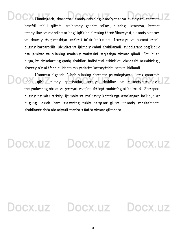 Shuningdek, sharqona ijtimoiy-psixologik me’yorlar va oilaviy rollar tizimi
batafsil   tahlil   qilindi.   An’anaviy   gender   rollari,   oiladagi   ierarxiya,   hurmat
tamoyillari va avlodlararo bog‘liqlik bolalarning identifikatsiyasi, ijtimoiy xotirasi
va   shaxsiy   rivojlanishiga   sezilarli   ta’sir   ko‘rsatadi.   Ierarxiya   va   hurmat   orqali
oilaviy   barqarorlik,   identitet   va   ijtimoiy   qabul   shakllanadi,   avlodlararo   bog‘liqlik
esa   jamiyat   va   oilaning   madaniy   xotirasini   saqlashga   xizmat   qiladi.   Shu   bilan
birga,  bu  tizimlarning  qattiq  shakllari   individual   erkinlikni  cheklashi  mumkinligi,
shaxsiy o‘zini ifoda qilish imkoniyatlarini kamaytirishi ham ta’kidlandi.
Umuman   olganda,   I   bob   oilaning   sharqona   psixologiyasini   keng   qamrovli
tahlil   qilib,   oilaviy   qadriyatlar,   tarbiya   shakllari   va   ijtimoiy-psixologik
me’yorlarning   shaxs   va   jamiyat   rivojlanishidagi   muhimligini   ko‘rsatdi.   Sharqona
oilaviy   tizimlar   tarixiy,   ijtimoiy   va   ma’naviy   kontekstga   asoslangan   bo‘lib,   ular
bugungi   kunda   ham   shaxsning   ruhiy   barqarorligi   va   ijtimoiy   moslashuvini
shakllantirishda ahamiyatli manba sifatida xizmat qilmoqda.
33 