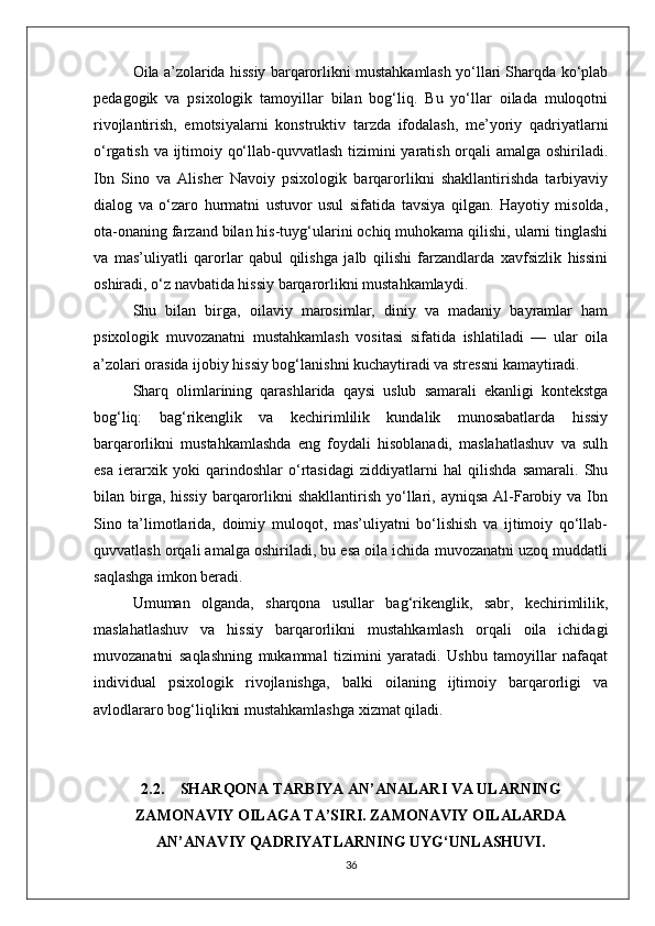 Oila a’zolarida hissiy barqarorlikni mustahkamlash yo‘llari Sharqda ko‘plab
pedagogik   va   psixologik   tamoyillar   bilan   bog‘liq.   Bu   yo‘llar   oilada   muloqotni
rivojlantirish,   emotsiyalarni   konstruktiv   tarzda   ifodalash,   me’yoriy   qadriyatlarni
o‘rgatish va ijtimoiy qo‘llab-quvvatlash tizimini yaratish orqali amalga oshiriladi.
Ibn   Sino   va   Alisher   Navoiy   psixologik   barqarorlikni   shakllantirishda   tarbiyaviy
dialog   va   o‘zaro   hurmatni   ustuvor   usul   sifatida   tavsiya   qilgan.   Hayotiy   misolda,
ota-onaning farzand bilan his-tuyg‘ularini ochiq muhokama qilishi, ularni tinglashi
va   mas’uliyatli   qarorlar   qabul   qilishga   jalb   qilishi   farzandlarda   xavfsizlik   hissini
oshiradi, o‘z navbatida hissiy barqarorlikni mustahkamlaydi.
Shu   bilan   birga,   oilaviy   marosimlar,   diniy   va   madaniy   bayramlar   ham
psixologik   muvozanatni   mustahkamlash   vositasi   sifatida   ishlatiladi   —   ular   oila
a’zolari orasida ijobiy hissiy bog‘lanishni kuchaytiradi va stressni kamaytiradi.
Sharq   olimlarining   qarashlarida   qaysi   uslub   samarali   ekanligi   kontekstga
bog‘liq:   bag‘rikenglik   va   kechirimlilik   kundalik   munosabatlarda   hissiy
barqarorlikni   mustahkamlashda   eng   foydali   hisoblanadi,   maslahatlashuv   va   sulh
esa   ierarxik   yoki   qarindoshlar   o‘rtasidagi   ziddiyatlarni   hal   qilishda   samarali.   Shu
bilan birga, hissiy   barqarorlikni  shakllantirish  yo‘llari,  ayniqsa  Al-Farobiy  va Ibn
Sino   ta’limotlarida,   doimiy   muloqot,   mas’uliyatni   bo‘lishish   va   ijtimoiy   qo‘llab-
quvvatlash orqali amalga oshiriladi, bu esa oila ichida muvozanatni uzoq muddatli
saqlashga imkon beradi.
Umuman   olganda,   sharqona   usullar   bag‘rikenglik,   sabr,   kechirimlilik,
maslahatlashuv   va   hissiy   barqarorlikni   mustahkamlash   orqali   oila   ichidagi
muvozanatni   saqlashning   mukammal   tizimini   yaratadi.   Ushbu   tamoyillar   nafaqat
individual   psixologik   rivojlanishga,   balki   oilaning   ijtimoiy   barqarorligi   va
avlodlararo bog‘liqlikni mustahkamlashga xizmat qiladi.
2.2. SHARQONA TARBIYA AN’ANALARI VA ULARNING
ZAMONAVIY OILAGA TA’SIRI. ZAMONAVIY OILALARDA
AN’ANAVIY QADRIYATLARNING UYG‘UNLASHUVI.
36 