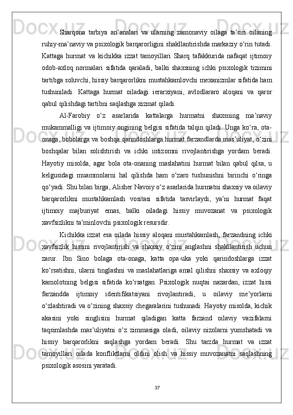 Sharqona   tarbiya   an’analari   va   ularning   zamonaviy   oilaga   ta’siri   oilaning
ruhiy-ma’naviy va psixologik barqarorligini shakllantirishda markaziy o‘rin tutadi.
Kattaga   hurmat   va   kichikka   izzat   tamoyillari   Sharq   tafakkurida   nafaqat   ijtimoiy
odob-axloq   normalari   sifatida   qaraladi,   balki   shaxsning   ichki   psixologik   tizimini
tartibga soluvchi, hissiy barqarorlikni mustahkamlovchi mexanizmlar sifatida ham
tushuniladi.   Kattaga   hurmat   oiladagi   ierarxiyani,   avlodlararo   aloqani   va   qaror
qabul qilishdagi tartibni saqlashga xizmat qiladi. 
Al-Farobiy   o‘z   asarlarida   kattalarga   hurmatni   shaxsning   ma’naviy
mukammalligi va ijtimoiy ongining belgisi sifatida talqin qiladi. Unga ko‘ra, ota-
onaga, bobolarga va boshqa qarindoshlarga hurmat farzandlarda mas’uliyat, o‘zini
boshqalar   bilan   solishtirish   va   ichki   intizomni   rivojlantirishga   yordam   beradi.
Hayotiy   misolda,   agar   bola   ota-onaning   maslahatini   hurmat   bilan   qabul   qilsa,   u
kelgusidagi   muammolarni   hal   qilishda   ham   o‘zaro   tushunishni   birinchi   o‘ringa
qo‘yadi. Shu bilan birga, Alisher Navoiy o‘z asarlarida hurmatni shaxsiy va oilaviy
barqarorlikni   mustahkamlash   vositasi   sifatida   tasvirlaydi,   ya’ni   hurmat   faqat
ijtimoiy   majburiyat   emas,   balki   oiladagi   hissiy   muvozanat   va   psixologik
xavfsizlikni ta’minlovchi psixologik resursdir.
Kichikka   izzat   esa   oilada   hissiy   aloqani   mustahkamlash,   farzandning   ichki
xavfsizlik   hissini   rivojlantirish   va   shaxsiy   o‘zini   anglashni   shakllantirish   uchun
zarur.   Ibn   Sino   bolaga   ota-onaga,   katta   opa-uka   yoki   qarindoshlarga   izzat
ko‘rsatishni,   ularni   tinglashni   va   maslahatlariga   amal   qilishni   shaxsiy   va   axloqiy
kamolotning   belgisi   sifatida   ko‘rsatgan.   Psixologik   nuqtai   nazardan,   izzat   hissi
farzandda   ijtimoiy   identifikatsiyani   rivojlantiradi,   u   oilaviy   me’yorlarni
o‘zlashtiradi va o‘zining shaxsiy chegaralarini tushunadi. Hayotiy misolda, kichik
akasini   yoki   singlisini   hurmat   qiladigan   katta   farzand   oilaviy   vazifalarni
taqsimlashda   mas’uliyatni   o‘z   zimmasiga   oladi,   oilaviy   nizolarni   yumshatadi   va
hissiy   barqarorlikni   saqlashga   yordam   beradi.   Shu   tarzda   hurmat   va   izzat
tamoyillari   oilada   konfliktlarni   oldini   olish   va   hissiy   muvozanatni   saqlashning
psixologik asosini yaratadi.
37 